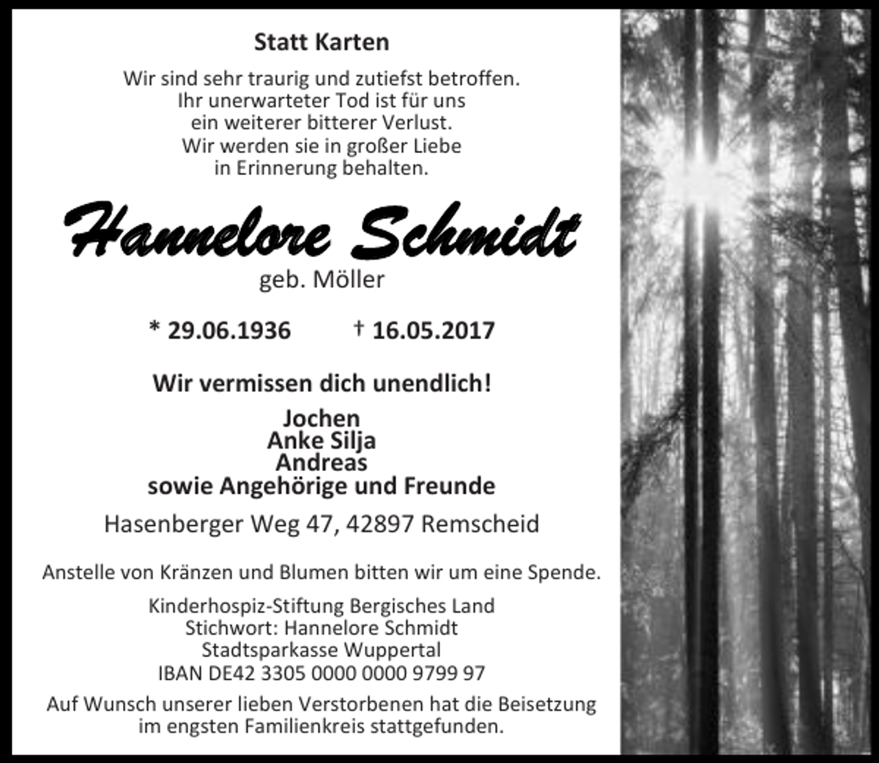 <p>Statt Karten<br />Wir sind sehr traurig und zutiefst betroffen.<br />Ihr unerwarteter Tod ist für uns<br />ein weiterer bitterer Verlust.<br />Wir werden sie in großer Liebe<br />in Erinnerung behalten.</p><p>Hannelore Schmidt<br />geb. Möller</p><p>* 29.06.1936</p><p>† 16.05.2017</p><p>Wir vermissen dich unendlich!<br />Jochen<br />Anke Silja<br />Andreas<br />sowie Angehörige und Freunde<br />Hasenberger Weg 47, 42897 Remscheid<br />Anstelle von Kränzen und Blumen bitten wir um eine Spende.<br />Kinderhospiz-Stiftung Bergisches Land<br />Stichwort: Hannelore Schmidt<br />Stadtsparkasse Wuppertal<br />IBAN DE42 3305 9797<br />Auf Wunsch unserer lieben Verstorbenen hat die Beisetzung<br />im engsten Familienkreis stattgefunden.</p>