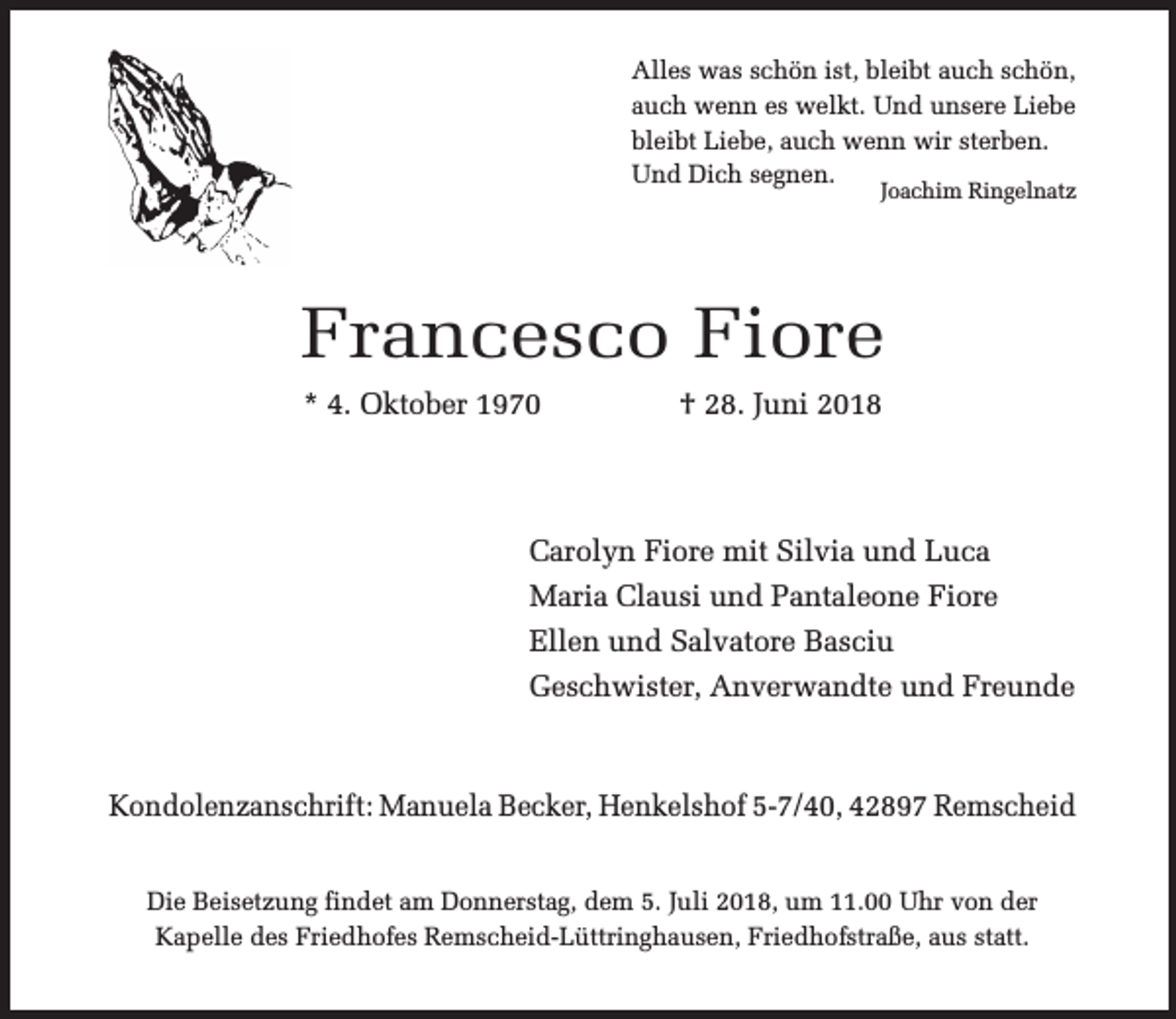 <p>Alles was schön ist, bleibt auch schön,<br />auch wenn es welkt. Und unsere Liebe<br />bleibt Liebe, auch wenn wir sterben.<br />Und Dich segnen.</p><p>Joachim Ringelnatz</p><p>Francesco Fiore<br />* 4. Oktober 1970</p><p>† 28. Juni 2018</p><p>Carolyn Fiore mit Silvia und Luca<br />Maria Clausi und Pantaleone Fiore<br />Ellen und Salvatore Basciu<br />Geschwister, Anverwandte und Freunde</p><p>Kondolenzanschrift: Manuela Becker, Henkelshof 5-7/40, 42897 Remscheid<br />Die Beisetzung findet am Donnerstag, dem 5. Juli 2018, um 11.00 Uhr von der<br />Kapelle des Friedhofes Remscheid-Lüttringhausen, Friedhofstraße, aus statt.</p>