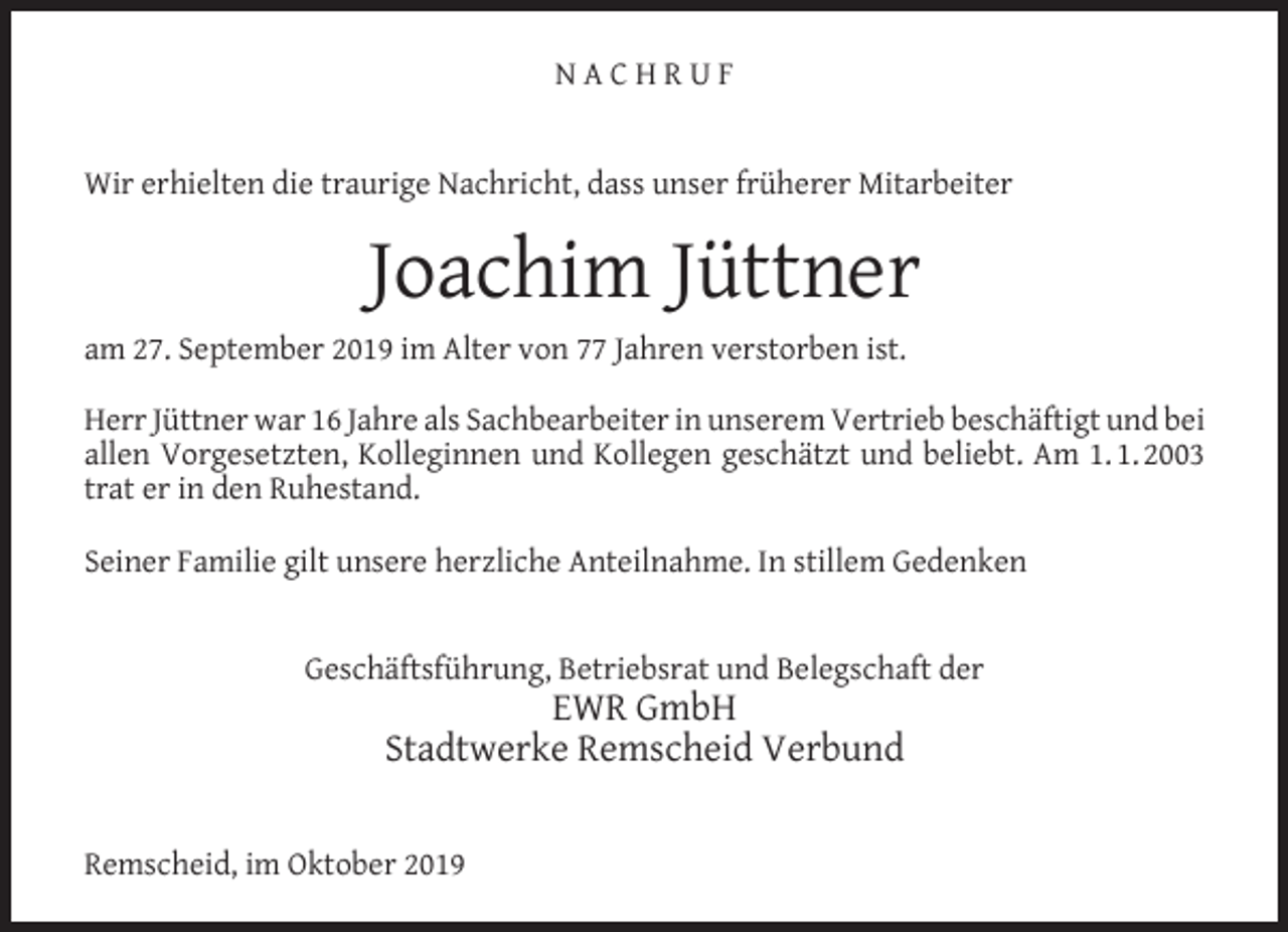 <p>NACHRUF<br />Wir erhielten die traurige Nachricht, dass unser früherer Mitarbeiter</p><p>Joachim Jüttner<br />am 27. September 2019 im Alter von 77 Jahren verstorben ist.<br />Herr Jüttner war 16 Jahre als Sachbearbeiter in unserem Vertrieb beschäftigt und bei<br />allen Vorgesetzten, Kolleginnen und Kollegen geschätzt und beliebt. Am 1. 1. 2003<br />trat er in den Ruhestand.<br />Seiner Familie gilt unsere herzliche Anteilnahme. In stillem Gedenken<br />Geschäftsführung, Betriebsrat und Belegschaft der</p><p>EWR GmbH<br />Stadtwerke Remscheid Verbund</p><p>Remscheid, im Oktober 2019</p>