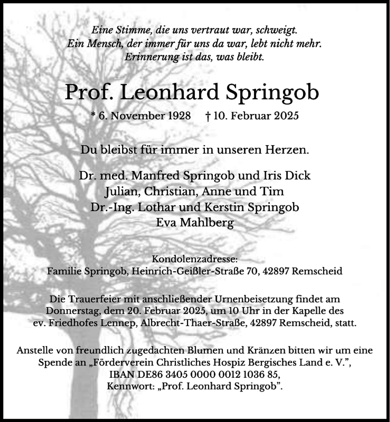 <p>Eine Stimme, die uns vertraut war, schweigt.<br />Ein Mensch, der immer für uns da war, lebt nicht mehr.<br />Erinnerung ist das, was bleibt.</p><p>Prof. Leonhard Springob<br />* 6. November 1928</p><p>† 10. Februar 2025</p><p>Du bleibst für immer in unseren Herzen.<br />Dr. med. Manfred Springob und Iris Dick<br />Julian, Christian, Anne und Tim<br />Dr.-Ing. Lothar und Kerstin Springob<br />Eva Mahlberg<br />Kondolenzadresse:<br />Familie Springob, Heinrich-Geißler-Straße 70, 42897 Remscheid</p><p>Die Trauerfeier mit anschließender Urnenbeisetzung findet am<br />Donnerstag, dem 20. Februar 2025, um 10 Uhr in der Kapelle des<br />ev. Friedhofes Lennep, Albrecht-Thaer-Straße, 42897 Remscheid, statt.<br />Anstelle von freundlich zugedachten Blumen und Kränzen bitten wir um eine<br />Spende an „Förderverein Christliches Hospiz Bergisches Land e. V.”,<br />IBAN DE86 3405 0012 1036 85,<br />Kennwort: „Prof. Leonhard Springob”.</p>