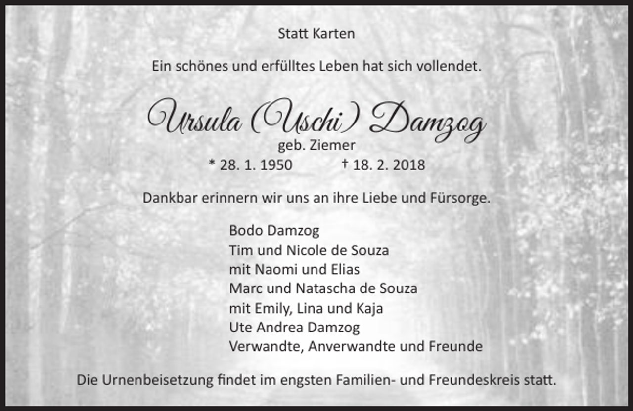 <p>Statt Karten<br />Ein schönes und erfülltes Leben hat sich vollendet.</p><p>Ursula (Uschi)<br />Damzog<br />geb. Ziemer<br />* 28. 1. 1950</p><p>† 18. 2. 2018</p><p>Dankbar erinnern wir uns an ihre Liebe und Fürsorge.<br />Bodo Damzog<br />Tim und Nicole de Souza<br />mit Naomi und Elias<br />Marc und Natascha de Souza<br />mit Emily, Lina und Kaja<br />Ute Andrea Damzog<br />Verwandte, Anverwandte und Freunde<br />Die Urnenbeisetzung findet im engsten Familien- und Freundeskreis statt.</p>