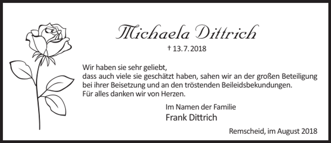 <p>Michaela Dittrich<br />† 13.7.2018</p><p>Wir haben sie sehr geliebt,<br />dass auch viele sie geschätzt haben, sahen wir an der großen Beteiligung<br />bei ihrer Beisetzung und an den tröstenden Beileidsbekundungen.<br />Für alles danken wir von Herzen.<br />Im Namen der Familie</p><p>Frank Dittrich</p><p>Remscheid, im August 2018</p>