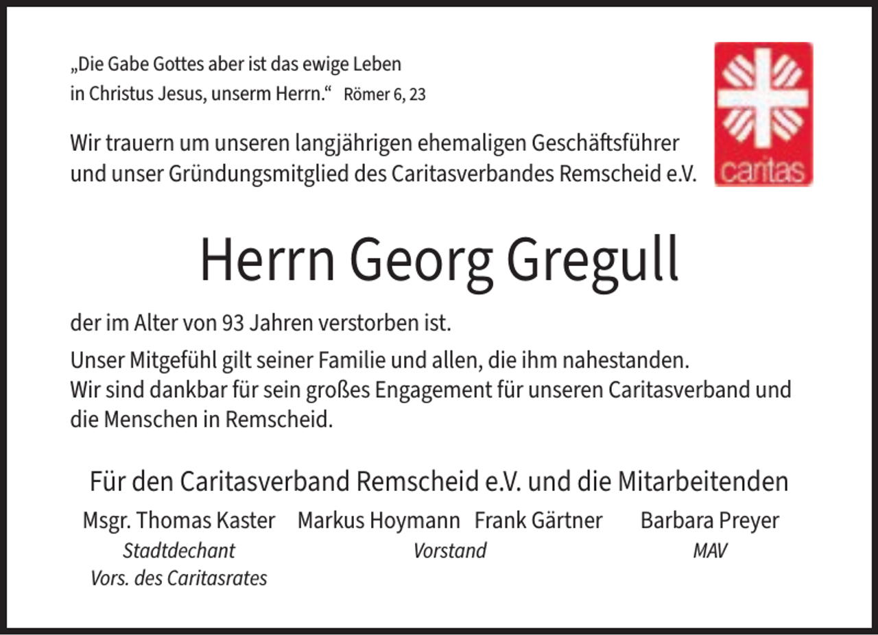 <p>„Die Gabe Gottes aber ist das ewige Leben<br />in Christus Jesus, unserm Herrn.“ Römer 6, 23</p><p>Wir trauern um unseren langjährigen ehemaligen Geschäftsführer<br />und unser Gründungsmitglied des Caritasverbandes Remscheid e.V.</p><p>Herrn Georg Gregull<br />der im Alter von 93 Jahren verstorben ist.<br />Unser Mitgefühl gilt seiner Familie und allen, die ihm nahestanden.<br />Wir sind dankbar für sein großes Engagement für unseren Caritasverband und<br />die Menschen in Remscheid.</p><p>Für den Caritasverband Remscheid e.V. und die Mitarbeitenden<br />Msgr. Thomas Kaster Markus Hoymann Frank Gärtner</p><p>Barbara Preyer</p>