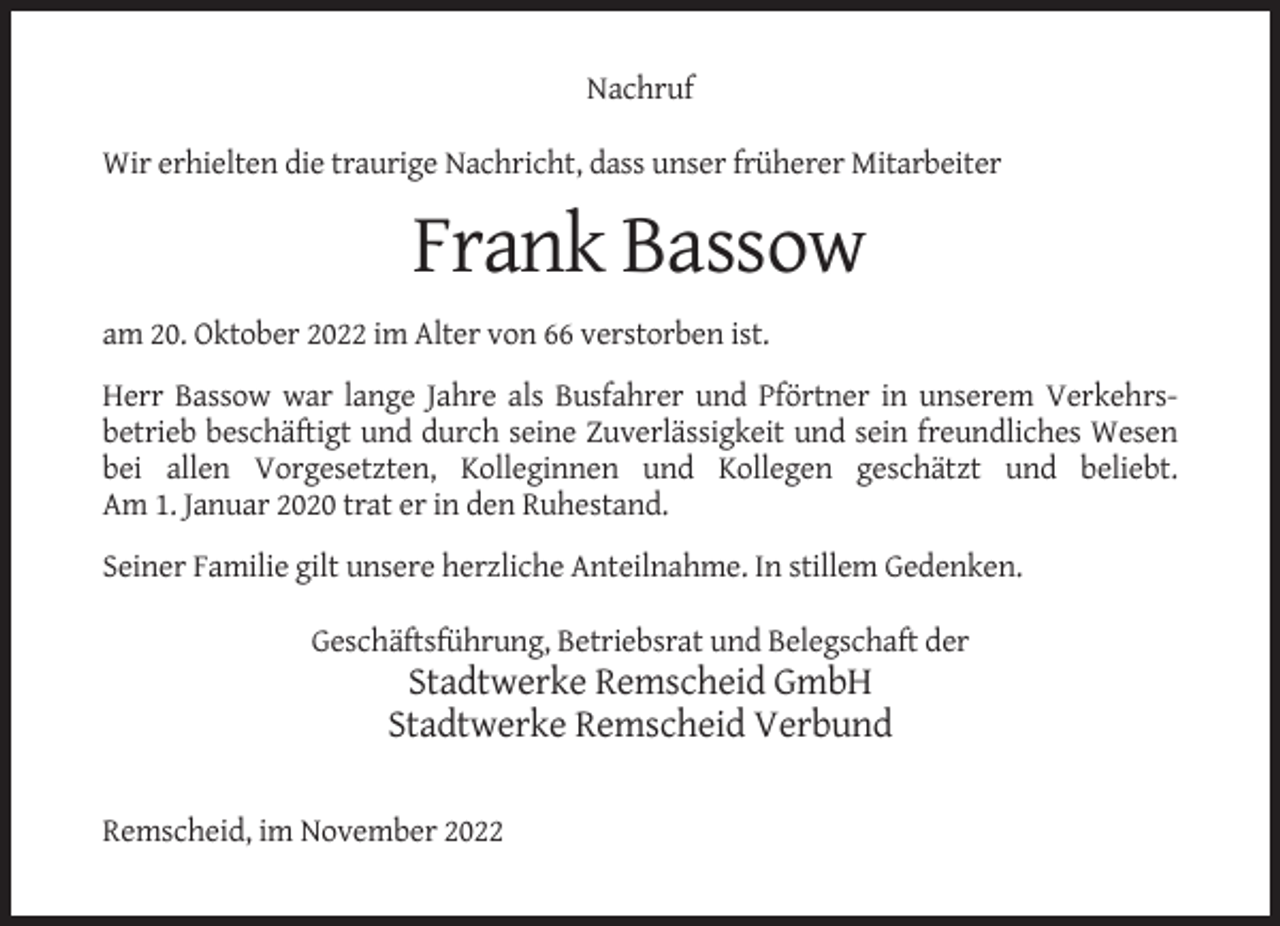 <p>Nachruf<br />Wir erhielten die traurige Nachricht, dass unser früherer Mitarbeiter</p><p>Frank Bassow<br />am 20. Oktober 2022 im Alter von 66 verstorben ist.<br />Herr Bassow war lange Jahre als Busfahrer und Pförtner in unserem Verkehrsbetrieb beschäftigt und durch seine Zuverlässigkeit und sein freundliches Wesen<br />bei allen Vorgesetzten, Kolleginnen und Kollegen geschätzt und beliebt.<br />Am 1. Januar 2020 trat er in den Ruhestand.<br />Seiner Familie gilt unsere herzliche Anteilnahme. In stillem Gedenken.<br />Geschäftsführung, Betriebsrat und Belegschaft der</p><p>Stadtwerke Remscheid GmbH<br />Stadtwerke Remscheid Verbund<br />Remscheid, im November 2022</p>