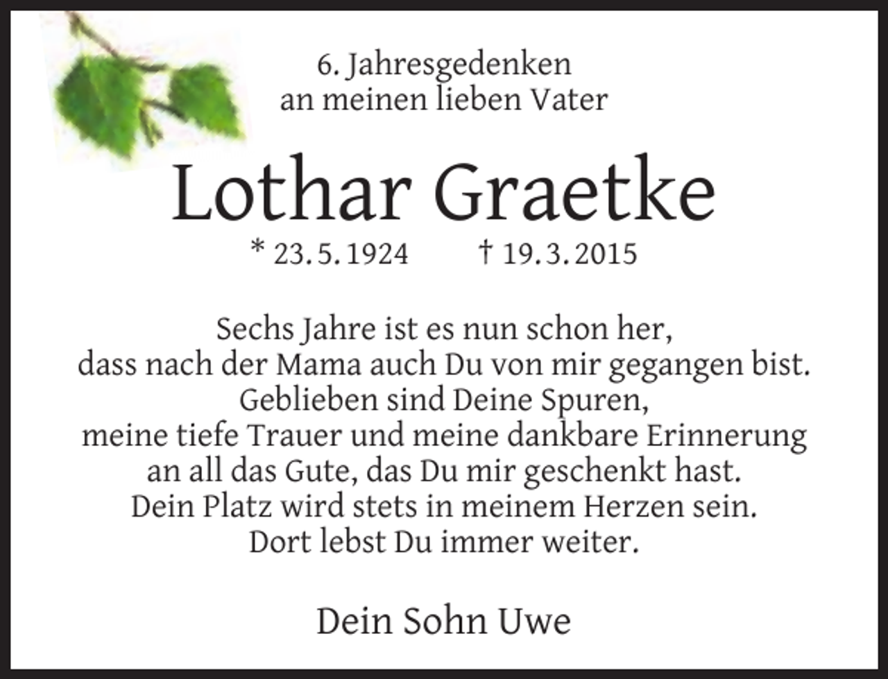 <p>6. Jahresgedenken<br />an meinen lieben Vater</p><p>Lothar Graetke<br />* 23. 5. 1924</p><p>† 19. 3. 2015</p><p>Sechs Jahre ist es nun schon her,<br />dass nach der Mama auch Du von mir gegangen bist.<br />Geblieben sind Deine Spuren,<br />meine tiefe Trauer und meine dankbare Erinnerung<br />an all das Gute, das Du mir geschenkt hast.<br />Dein Platz wird stets in meinem Herzen sein.<br />Dort lebst Du immer weiter.</p><p>Dein Sohn Uwe</p>