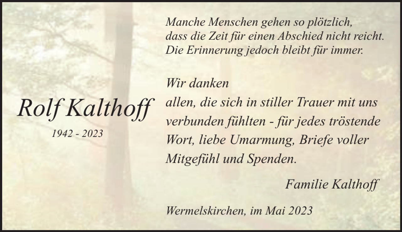<p>Manche Menschen gehen so plötzlich,<br />dass die Zeit für einen Abschied nicht reicht.<br />Die Erinnerung jedoch bleibt für immer.</p><p>Rolf Kalthoff<br />1942 - 2023</p><p>Wir danken<br />allen, die sich in stiller Trauer mit uns<br />verbunden fühlten - für jedes tröstende<br />Wort, liebe Umarmung, Briefe voller<br />Mitgefühl und Spenden.<br />Familie Kalthoff<br />Wermelskirchen, im Mai 2023</p>