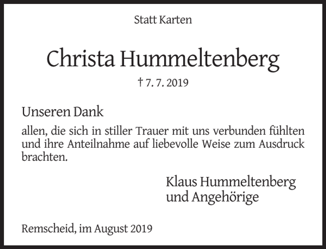 <p>Statt Karten</p><p>Christa Hummeltenberg<br />† 7. 7. 2019</p><p>Unseren Dank<br />allen, die sich in stiller Trauer mit uns verbunden fühlten<br />und ihre Anteilnahme auf liebevolle Weise zum Ausdruck<br />brachten.</p><p>Klaus Hummeltenberg<br />und Angehörige<br />Remscheid, im August 2019</p>