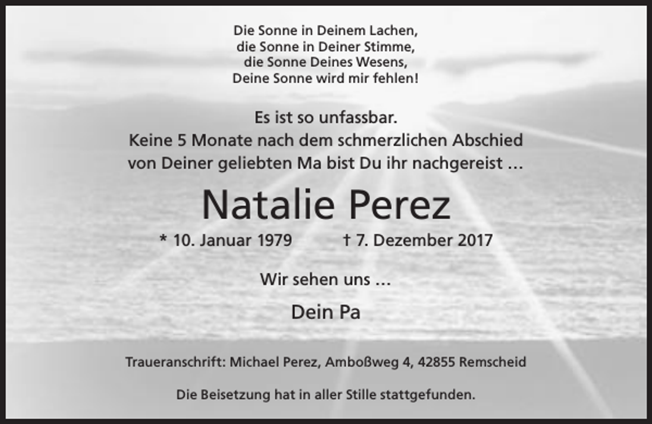 <p>Die Sonne in Deinem Lachen,<br />die Sonne in Deiner Stimme,<br />die Sonne Deines Wesens,<br />Deine Sonne wird mir fehlen!</p><p>Es ist so unfassbar.<br />Keine 5 Monate nach dem schmerzlichen Abschied<br />von Deiner geliebten Ma bist Du ihr nachgereist …</p><p>Natalie Perez</p><p>* 10. Januar 1979</p><p>† 7. Dezember 2017</p><p>Wir sehen uns …</p><p>Dein Pa<br />Traueranschrift: Michael Perez, Amboßweg 4, 42855 Remscheid<br />Die Beisetzung hat in aller Stille stattgefunden.</p>