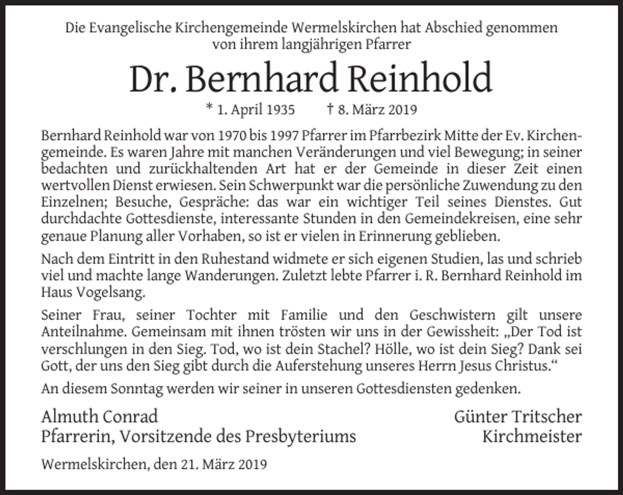 <p>Die Evangelische Kirchengemeinde Wermelskirchen hat Abschied genommen<br />von ihrem langjährigen Pfarrer</p><p>Dr. Bernhard Reinhold<br />* 1. April 1935</p><p>† 8. März 2019</p><p>Bernhard Reinhold war von 1970 bis 1997 Pfarrer im Pfarrbezirk Mitte der Ev. Kirchengemeinde. Es waren Jahre mit manchen Veränderungen und viel Bewegung; in seiner<br />bedachten und zurückhaltenden Art hat er der Gemeinde in dieser Zeit einen<br />wertvollen Dienst erwiesen. Sein Schwerpunkt war die persönliche Zuwendung zu den<br />Einzelnen; Besuche, Gespräche: das war ein wichtiger Teil seines Dienstes. Gut<br />durchdachte Gottesdienste, interessante Stunden in den Gemeindekreisen, eine sehr<br />genaue Planung aller Vorhaben, so ist er vielen in Erinnerung geblieben.<br />Nach dem Eintritt in den Ruhestand widmete er sich eigenen Studien, las und schrieb<br />viel und machte lange Wanderungen. Zuletzt lebte Pfarrer i. R. Bernhard Reinhold im<br />Haus Vogelsang.<br />Seiner Frau, seiner Tochter mit Familie und den Geschwistern gilt unsere<br />Anteilnahme. Gemeinsam mit ihnen trösten wir uns in der Gewissheit: „Der Tod ist<br />verschlungen in den Sieg. Tod, wo ist dein Stachel? Hölle, wo ist dein Sieg? Dank sei<br />Gott, der uns den Sieg gibt durch die Auferstehung unseres Herrn Jesus Christus.“<br />An diesem Sonntag werden wir seiner in unseren Gottesdiensten gedenken.</p><p>Almuth Conrad<br />Pfarrerin, Vorsitzende des Presbyteriums<br />Wermelskirchen, den 21. März 2019</p><p>Günter Tritscher<br />Kirchmeister</p>