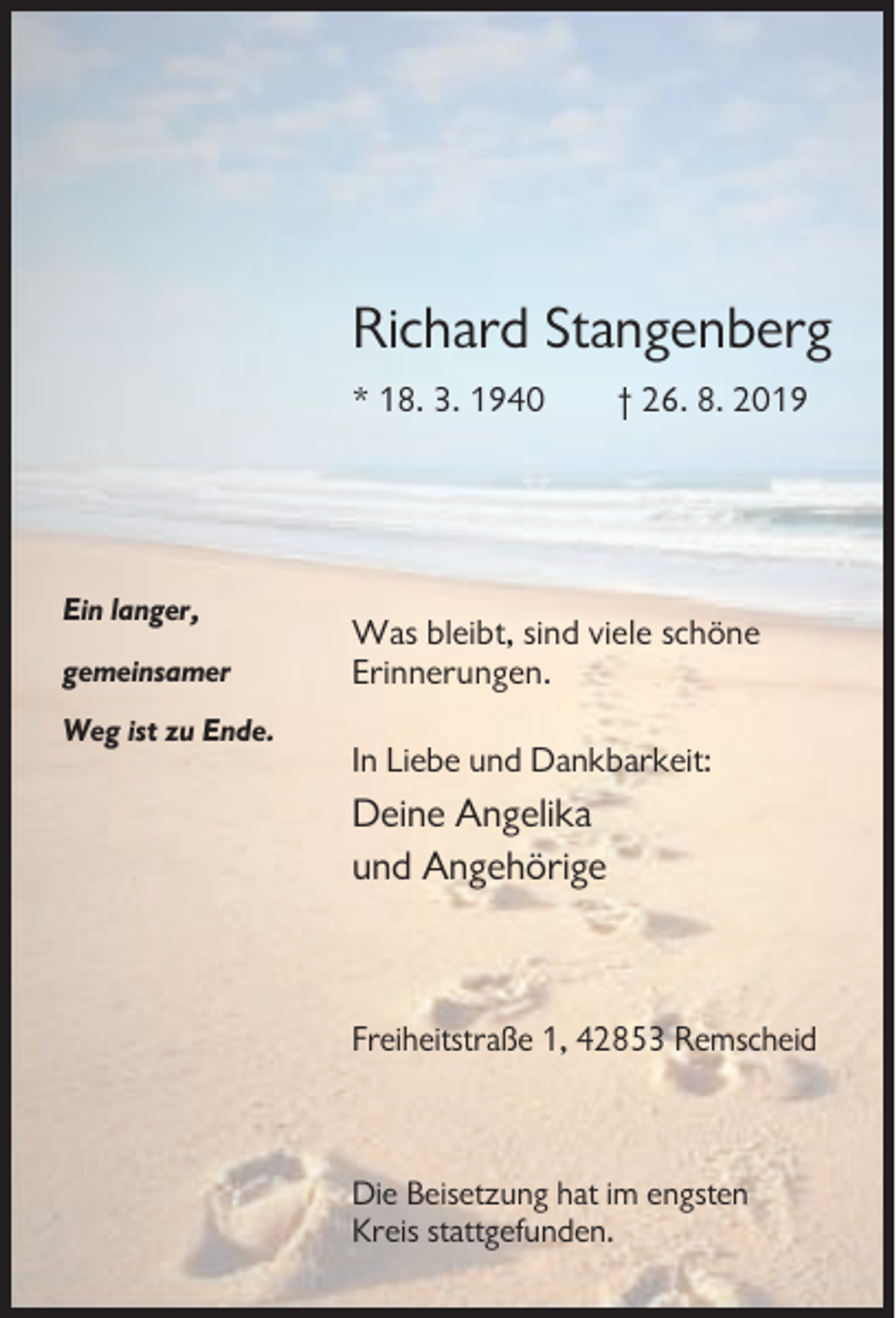 <p>Richard Stangenberg<br />* 18. 3. 1940</p><p>Ein langer,<br />gemeinsamer</p><p>† 26. 8. 2019</p><p>Was bleibt, sind viele schöne<br />Erinnerungen.</p><p>Weg ist zu Ende.</p><p>In Liebe und Dankbarkeit:</p><p>Deine Angelika<br />und Angehörige</p><p>Freiheitstraße 1, 42853 Remscheid</p><p>Die Beisetzung hat im engsten<br />Kreis stattgefunden.</p>