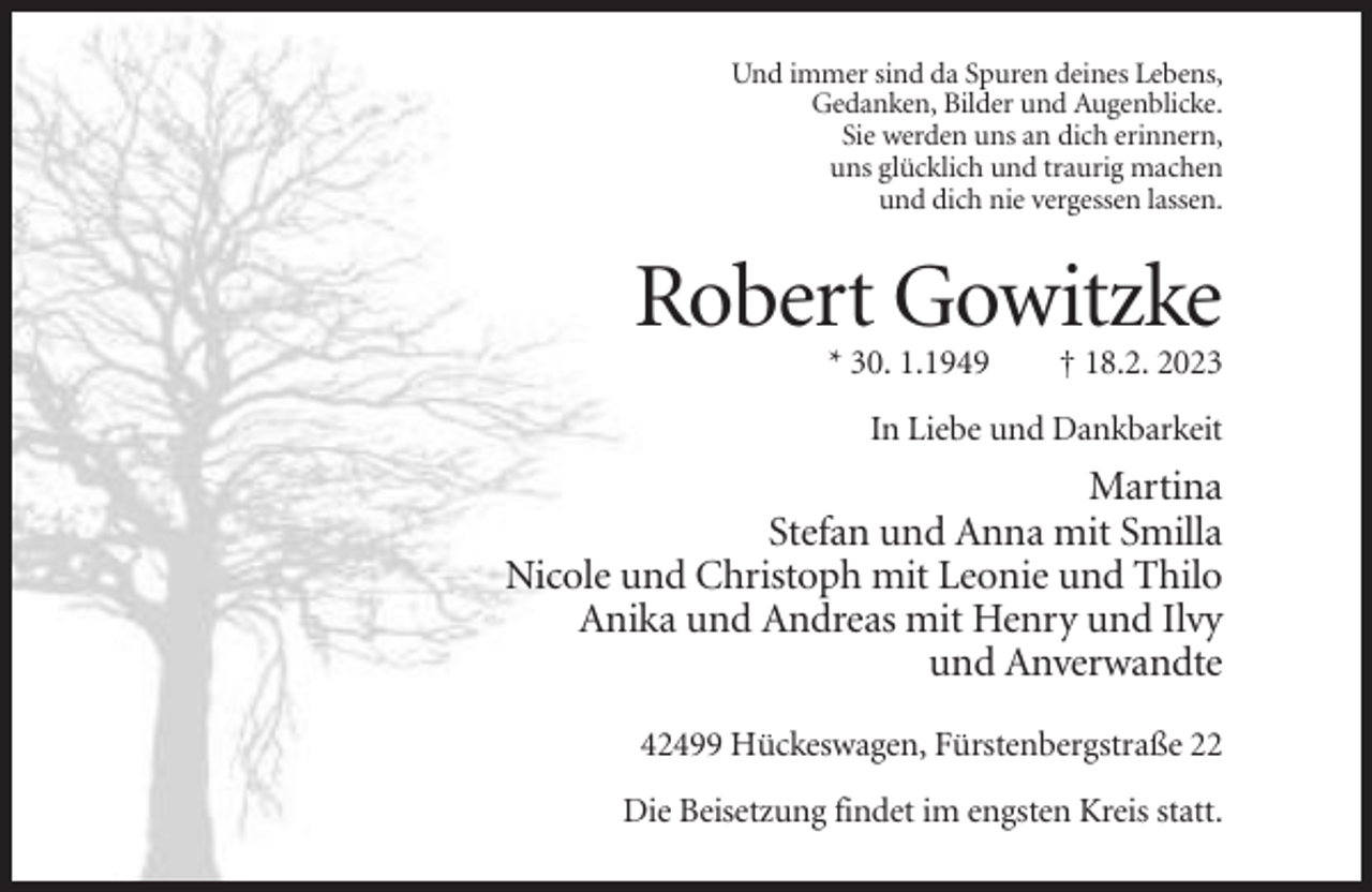 <p>Und immer sind da Spuren deines Lebens,<br />Gedanken, Bilder und Augenblicke.<br />Sie werden uns an dich erinnern,<br />uns glücklich und traurig machen<br />und dich nie vergessen lassen.</p><p>Robert Gowitzke<br />* 30. 1.1949</p><p>† 18.2. 2023</p><p>In Liebe und Dankbarkeit</p><p>Martina<br />Stefan und Anna mit Smilla<br />Nicole und Christoph mit Leonie und Thilo<br />Anika und Andreas mit Henry und Ilvy<br />und Anverwandte<br />42499 Hückeswagen, Fürstenbergstraße 22<br />Die Beisetzung findet im engsten Kreis statt.</p>