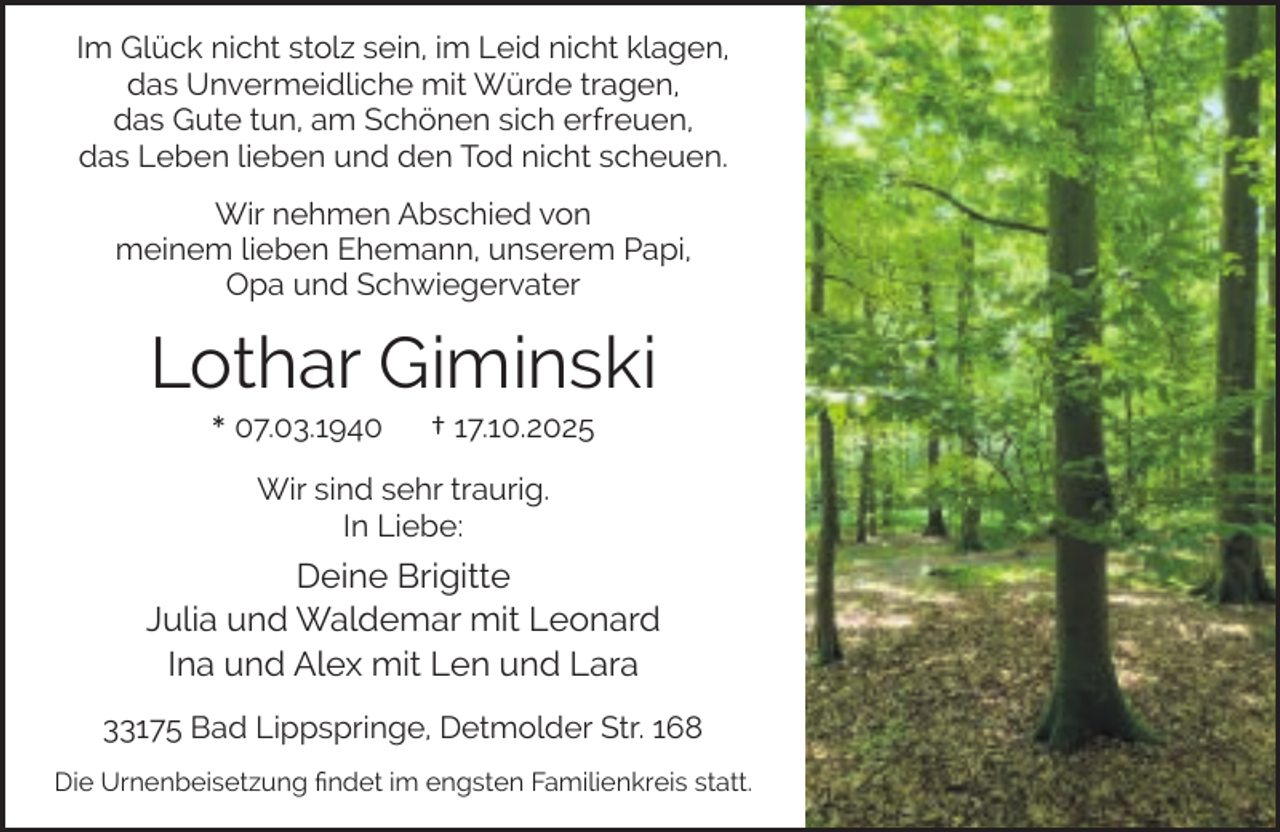 <p>Im Glück nicht stolz sein, im Leid nicht klagen,<br />das Unvermeidliche mit Würde tragen,<br />das Gute tun, am Schönen sich erfreuen,<br />das Leben lieben und den Tod nicht scheuen.<br />Wir nehmen Abschied von<br />meinem lieben Ehemann, unserem Papi,<br />Opa und Schwiegervater</p><p>Lothar Giminski<br />* 07.03.1940</p><p>† 17.10.2025</p><p>Wir sind sehr traurig.<br />In Liebe:</p><p>Deine Brigitte<br />Julia und Waldemar mit Leonard<br />Ina und Alex mit Len und Lara<br />33175 Bad Lippspringe, Detmolder Str. 168<br />Die Urnenbeisetzung ﬁndet im engsten Familienkreis statt.</p>