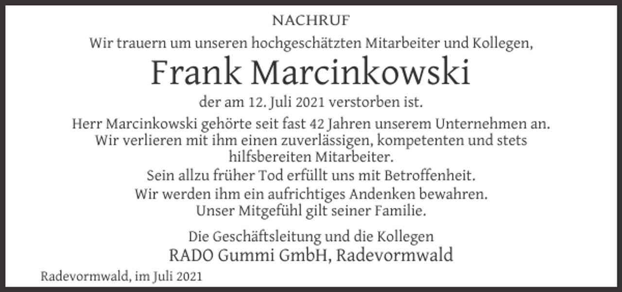 <p>NACHRUF<br />Wir trauern um unseren hochgeschätzten Mitarbeiter und Kollegen,</p><p>Frank Marcinkowski</p><p>der am 12. Juli 2021 verstorben ist.<br />Herr Marcinkowski gehörte seit fast 42 Jahren unserem Unternehmen an.<br />Wir verlieren mit ihm einen zuverlässigen, kompetenten und stets<br />hilfsbereiten Mitarbeiter.<br />Sein allzu früher Tod erfüllt uns mit Betroffenheit.<br />Wir werden ihm ein aufrichtiges Andenken bewahren.<br />Unser Mitgefühl gilt seiner Familie.<br />Die Geschäftsleitung und die Kollegen</p><p>RADO Gummi GmbH, Radevormwald</p><p>Radevormwald, im Juli 2021</p>