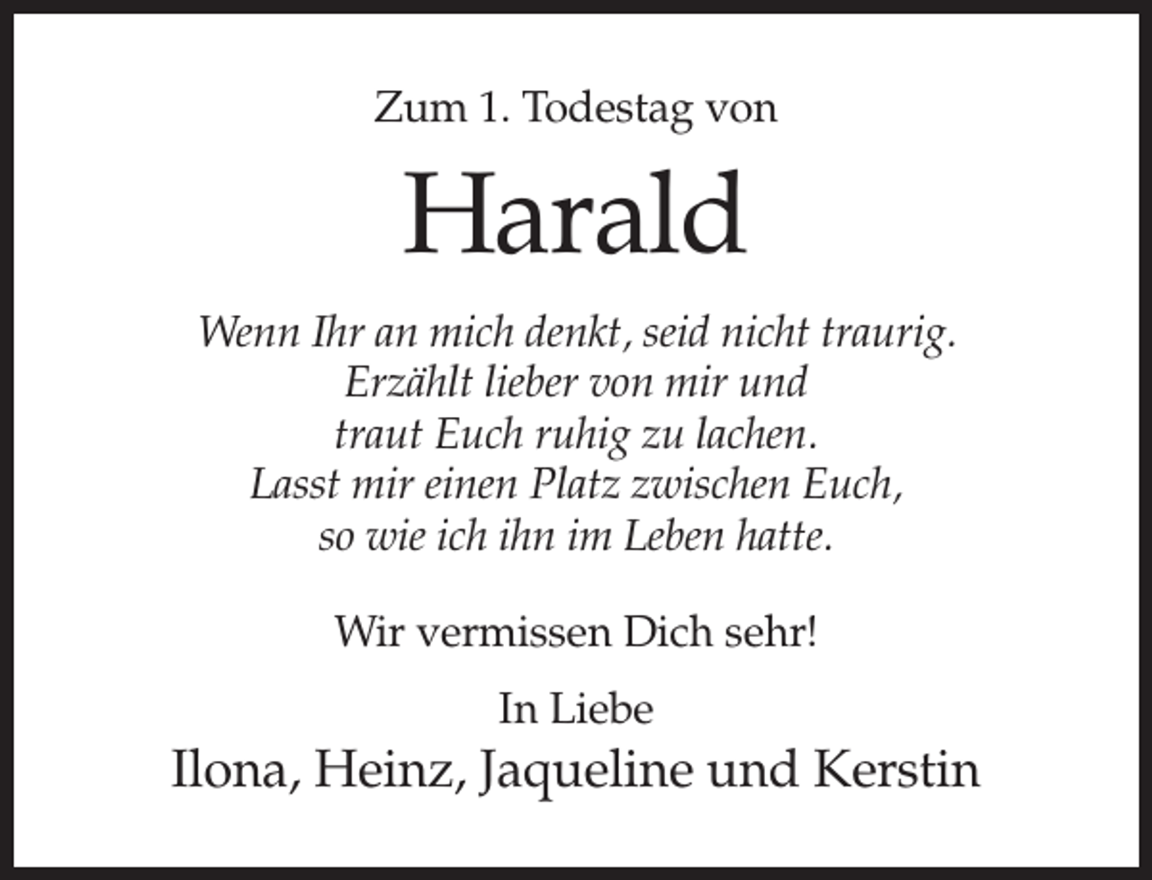 <p>Zum 1. Todestag von</p><p>Harald<br />Wenn Ihr an mich denkt, seid nicht traurig.<br />Erzählt lieber von mir und<br />traut Euch ruhig zu lachen.<br />Lasst mir einen Platz zwischen Euch,<br />so wie ich ihn im Leben hatte.<br />Wir vermissen Dich sehr!<br />In Liebe</p><p>Ilona, Heinz, Jaqueline und Kerstin</p>