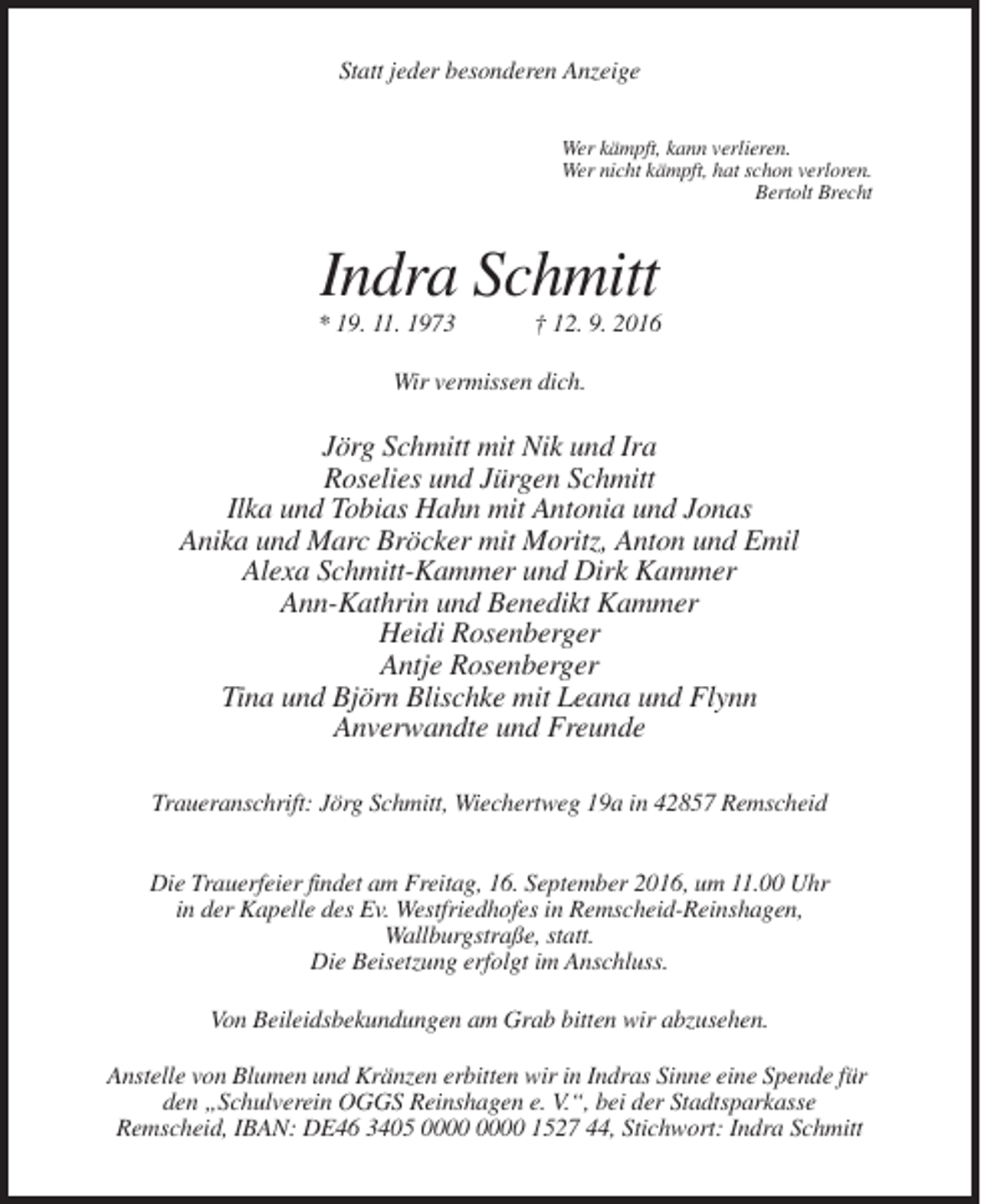 <p>Statt jeder besonderen Anzeige<br />Wer kämpft, kann verlieren.<br />Wer nicht kämpft, hat schon verloren.<br />Bertolt Brecht</p><p>Indra Schmitt<br />* 19. 11. 1973</p><p>† 12. 9. 2016</p><p>Wir vermissen dich.</p><p>Jörg Schmitt mit Nik und Ira<br />Roselies und Jürgen Schmitt<br />Ilka und Tobias Hahn mit Antonia und Jonas<br />Anika und Marc Bröcker mit Moritz, Anton und Emil<br />Alexa Schmitt-Kammer und Dirk Kammer<br />Ann-Kathrin und Benedikt Kammer<br />Heidi Rosenberger<br />Antje Rosenberger<br />Tina und Björn Blischke mit Leana und Flynn<br />Anverwandte und Freunde<br />Traueranschrift: Jörg Schmitt, Wiechertweg 19a in 42857 Remscheid<br />Die Trauerfeier findet am Freitag, 16. September 2016, um 11.00 Uhr<br />in der Kapelle des Ev. Westfriedhofes in Remscheid-Reinshagen,<br />Wallburgstraße, statt.<br />Die Beisetzung erfolgt im Anschluss.<br />Von Beileidsbekundungen am Grab bitten wir abzusehen.<br />Anstelle von Blumen und Kränzen erbitten wir in Indras Sinne eine Spende für<br />den „Schulverein OGGS Reinshagen e. V.“, bei der Stadtsparkasse<br />Remscheid, IBAN: DE46 3405 1527 44, Stichwort: Indra Schmitt</p>