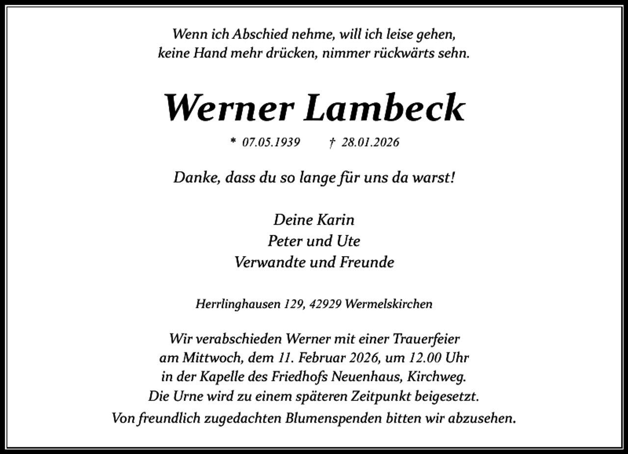 <p>Wenn ich Abschied nehme, will ich leise gehen,<br />keine Hand mehr drücken, nimmer rückwärts sehn.</p><p>Werner Lambeck<br />* 07.05.1939</p><p>† 28.01.2026</p><p>Danke, dass du so lange für uns da warst!<br />Deine Karin<br />Peter und Ute<br />Verwandte und Freunde<br />Herrlinghausen 129, 42929 Wermelskirchen</p><p>Wir verabschieden Werner mit einer Trauerfeier<br />am Mittwoch, dem 11. Februar 2026, um 12.00 Uhr<br />in der Kapelle des Friedhofs Neuenhaus, Kirchweg.<br />Die Urne wird zu einem späteren Zeitpunkt beigesetzt.<br />Von freundlich zugedachten Blumenspenden bitten wir abzusehen.</p>