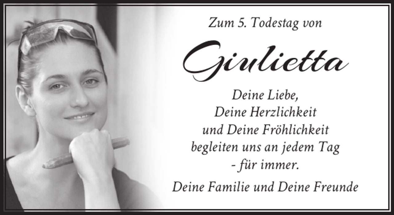 <p>Zum 5. Todestag von</p><p>Giulietta</p><p>Deine Liebe,<br />Deine Herzlichkeit<br />und Deine Fröhlichkeit<br />begleiten uns an jedem Tag<br />- für immer.<br />Deine Familie und Deine Freunde</p>
