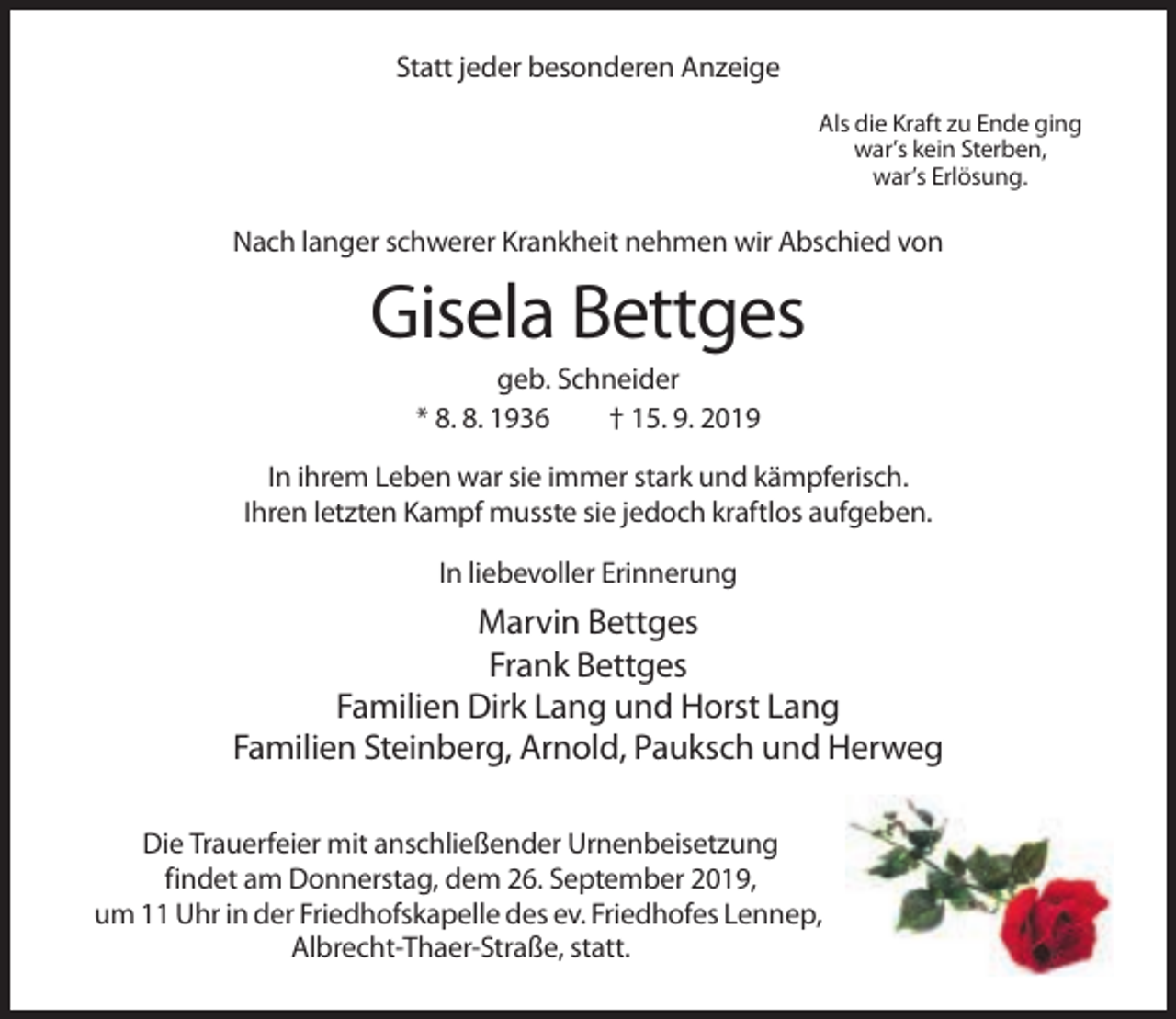 <p>Statt jeder besonderen Anzeige<br />Als die Kraft zu Ende ging<br />war’s kein Sterben,<br />war’s Erlösung.</p><p>Nach langer schwerer Krankheit nehmen wir Abschied von</p><p>Gisela Bettges<br />geb. Schneider<br />* 8. 8. 1936<br />† 15. 9. 2019<br />In ihrem Leben war sie immer stark und kämpferisch.<br />Ihren letzten Kampf musste sie jedoch kraftlos aufgeben.<br />In liebevoller Erinnerung</p><p>Marvin Bettges<br />Frank Bettges<br />Familien Dirk Lang und Horst Lang<br />Familien Steinberg, Arnold, Pauksch und Herweg<br />Die Trauerfeier mit anschließender Urnenbeisetzung<br />findet am Donnerstag, dem 26. September 2019,<br />um 11 Uhr in der Friedhofskapelle des ev. Friedhofes Lennep,<br />Albrecht-Thaer-Straße, statt.</p>