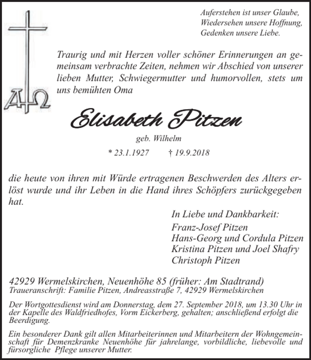 <p>Auferstehen ist unser Glaube,<br />Wiedersehen unsere Hoffnung,<br />Gedenken unsere Liebe.</p><p>Traurig und mit Herzen voller schöner Erinnerungen an gemeinsam verbrachte Zeiten, nehmen wir Abschied von unserer<br />lieben Mutter, Schwiegermutter und humorvollen, stets um<br />uns bemühten Oma</p><p>Elisabeth Pitzen<br />geb. Wilhelm</p><p>* 23.1.1927</p><p>† 19.9.2018</p><p>die heute von ihren mit Würde ertragenen Beschwerden des Alters erlöst wurde und ihr Leben in die Hand ihres Schöpfers zurückgegeben<br />hat.<br />In Liebe und Dankbarkeit:<br />Franz-Josef Pitzen<br />Hans-Georg und Cordula Pitzen<br />Kristina Pitzen und Joel Shafry<br />Christoph Pitzen<br />42929 Wermelskirchen, Neuenhöhe 85 (früher: Am Stadtrand)<br />Traueranschrift: Familie Pitzen, Andreasstraße 7, 42929 Wermelskirchen</p><p>Der Wortgottesdienst wird am Donnerstag, dem 27. September 2018, um 13.30 Uhr in<br />der Kapelle des Waldfriedhofes, Vorm Eickerberg, gehalten; anschließend erfolgt die<br />Beerdigung.</p><p>Ein besonderer Dank gilt allen Mitarbeiterinnen und Mitarbeitern der Wohngemeinschaft für Demenzkranke Neuenhöhe für jahrelange, vorbildliche, liebevolle und<br />fürsorgliche Pflege unserer Mutter.</p>