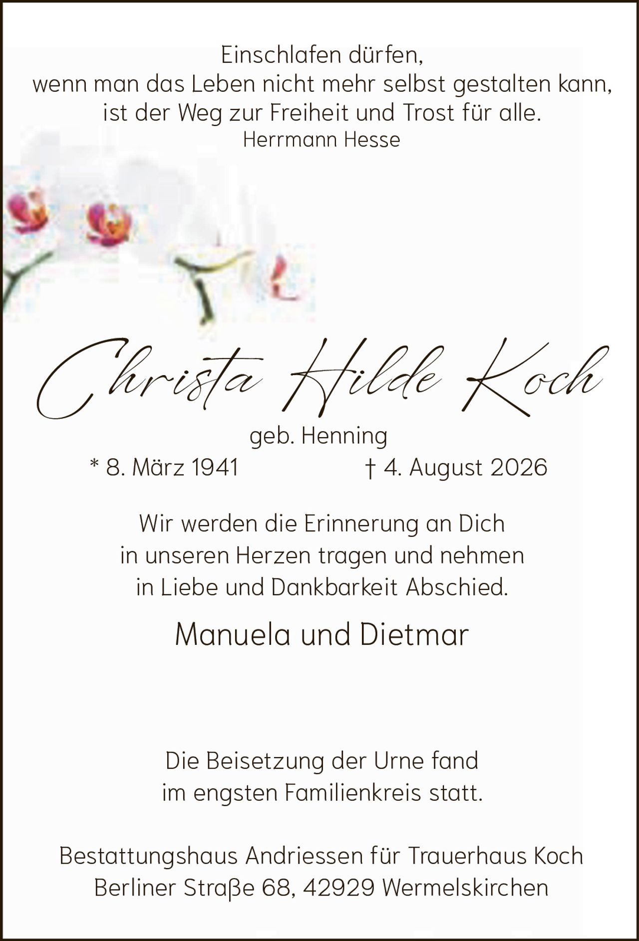 <p><strong>Christa Hilde Koch</strong><br>geb. Henning<br>* 8. März 1941  † 4. August 2026</p><p><i>Einschlafen dürfen,<br>wenn man das Leben nicht mehr selbst gestalten kann,<br>ist der Weg zur Freiheit und Trost für alle.<br>Hermann Hesse</i></p><p>Wir werden die Erinnerung an Dich<br>in unseren Herzen tragen und nehmen<br>in Liebe und Dankbarkeit Abschied.</p><p>Manuela und Dietmar</p><p>Die Beisetzung der Urne fand<br>im engsten Familienkreis statt.</p><p>Bestattungshaus Andriessen für Trauerhaus Koch<br>Berliner Straße 68, 42929 Wermelskirchen</p>