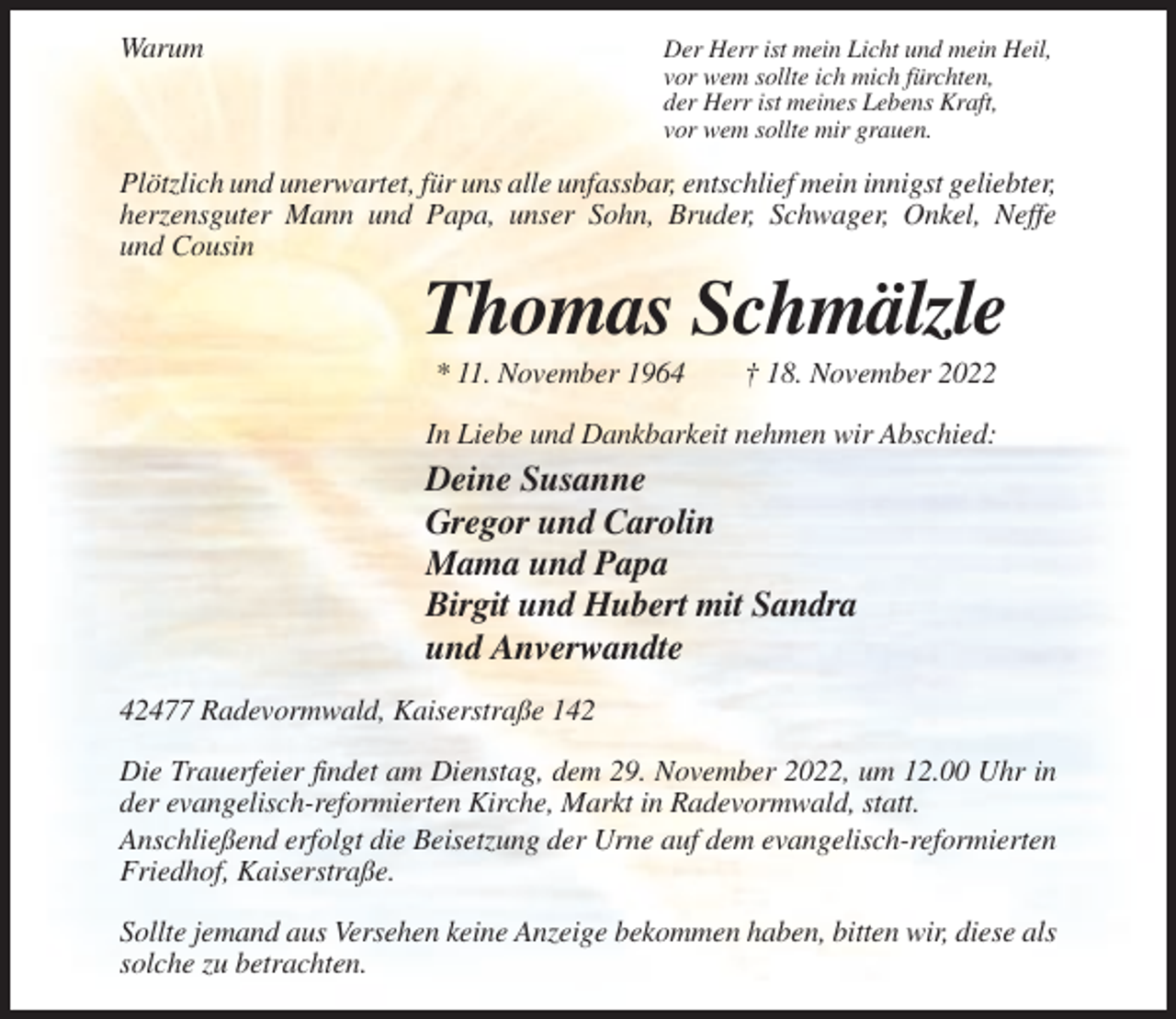 <p>Warum</p><p>Der Herr ist mein Licht und mein Heil,<br />vor wem sollte ich mich fürchten,<br />der Herr ist meines Lebens Kraft,<br />vor wem sollte mir grauen.</p><p>Plötzlich und unerwartet, für uns alle unfassbar, entschlief mein innigst geliebter,<br />herzensguter Mann und Papa, unser Sohn, Bruder, Schwager, Onkel, Neffe<br />und Cousin</p><p>Thomas Schmälzle<br />* 11. November 1964</p><p>† 18. November 2022</p><p>In Liebe und Dankbarkeit nehmen wir Abschied:</p><p>Deine Susanne<br />Gregor und Carolin<br />Mama und Papa<br />Birgit und Hubert mit Sandra<br />und Anverwandte<br />42477 Radevormwald, Kaiserstraße 142<br />Die Trauerfeier findet am Dienstag, dem 29. November 2022, um 12.00 Uhr in<br />der evangelisch-reformierten Kirche, Markt in Radevormwald, statt.<br />Anschließend erfolgt die Beisetzung der Urne auf dem evangelisch-reformierten<br />Friedhof, Kaiserstraße.<br />Sollte jemand aus Versehen keine Anzeige bekommen haben, bitten wir, diese als<br />solche zu betrachten.</p>