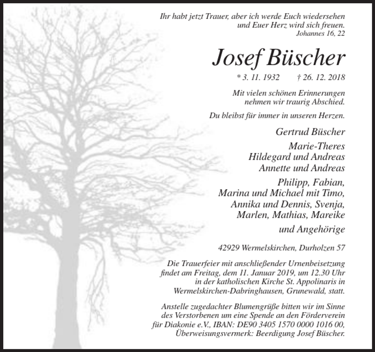 <p>Ihr habt jetzt Trauer, aber ich werde Euch wiedersehen<br />und Euer Herz wird sich freuen.<br />Johannes 16, 22</p><p>Josef Büscher<br />* 3. 11. 1932</p><p>† 26. 12. 2018</p><p>Mit vielen schönen Erinnerungen<br />nehmen wir traurig Abschied.<br />Du bleibst für immer in unseren Herzen.</p><p>Gertrud Büscher<br />Marie-Theres<br />Hildegard und Andreas<br />Annette und Andreas<br />Philipp, Fabian,<br />Marina und Michael mit Timo,<br />Annika und Dennis, Svenja,<br />Marlen, Mathias, Mareike<br />und Angehörige<br />42929 Wermelskirchen, Durholzen 57<br />Die Trauerfeier mit anschließender Urnenbeisetzung<br />findet am Freitag, dem 11. Januar 2019, um 12.30 Uhr<br />in der katholischen Kirche St. Appolinaris in<br />Wermelskirchen-Dabringhausen, Grunewald, statt.<br />Anstelle zugedachter Blumengrüße bitten wir im Sinne<br />des Verstorbenen um eine Spende an den Förderverein<br />für Diakonie e.V., IBAN: DE90 3405 157000 1016 00,<br />Überweisungsvermerk: Beerdigung Josef Büscher.</p>