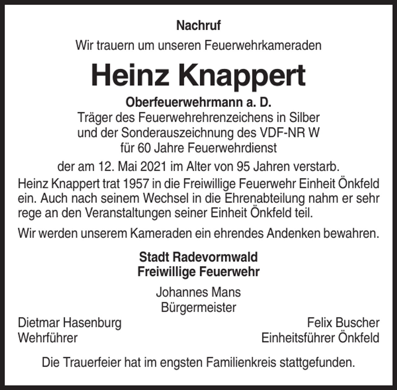<p>Nachruf<br />Wir trauern um unseren Feuerwehrkameraden</p><p>Heinz Knappert<br />Oberfeuerwehrmann a. D.<br />Träger des Feuerwehrehrenzeichens in Silber<br />und der Sonderauszeichnung des VDF-NR W<br />für 60 Jahre Feuerwehrdienst<br />der am 12. Mai 2021 im Alter von 95 Jahren verstarb.<br />Heinz Knappert trat 1957 in die Freiwillige Feuerwehr Einheit Önkfeld<br />ein. Auch nach seinem Wechsel in die Ehrenabteilung nahm er sehr<br />rege an den Veranstaltungen seiner Einheit Önkfeld teil.<br />Wir werden unserem Kameraden ein ehrendes Andenken bewahren.<br />Stadt Radevormwald<br />Freiwillige Feuerwehr<br />Johannes Mans<br />Bürgermeister<br />Dietmar Hasenburg<br />Wehrführer</p><p>Felix Buscher<br />Einheitsführer Önkfeld</p><p>Die Trauerfeier hat im engsten Familienkreis stattgefunden.</p>