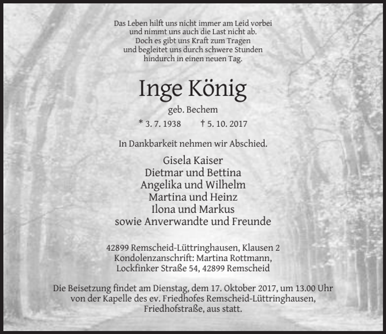 <p>Das Leben hilft uns nicht immer am Leid vorbei<br />und nimmt uns auch die Last nicht ab.<br />Doch es gibt uns Kraft zum Tragen<br />und begleitet uns durch schwere Stunden<br />hindurch in einen neuen Tag.</p><p>Inge König<br />geb. Bechem<br />* 3. 7. 1938<br />† 5. 10. 2017<br />In Dankbarkeit nehmen wir Abschied.</p><p>Gisela Kaiser<br />Dietmar und Bettina<br />Angelika und Wilhelm<br />Martina und Heinz<br />Ilona und Markus<br />sowie Anverwandte und Freunde<br />42899 Remscheid-Lüttringhausen, Klausen 2<br />Kondolenzanschrift: Martina Rottmann,<br />Lockfinker Straße 54, 42899 Remscheid<br />Die Beisetzung findet am Dienstag, dem 17. Oktober 2017, um 13.00 Uhr<br />von der Kapelle des ev. Friedhofes Remscheid-Lüttringhausen,<br />Friedhofstraße, aus statt.</p>