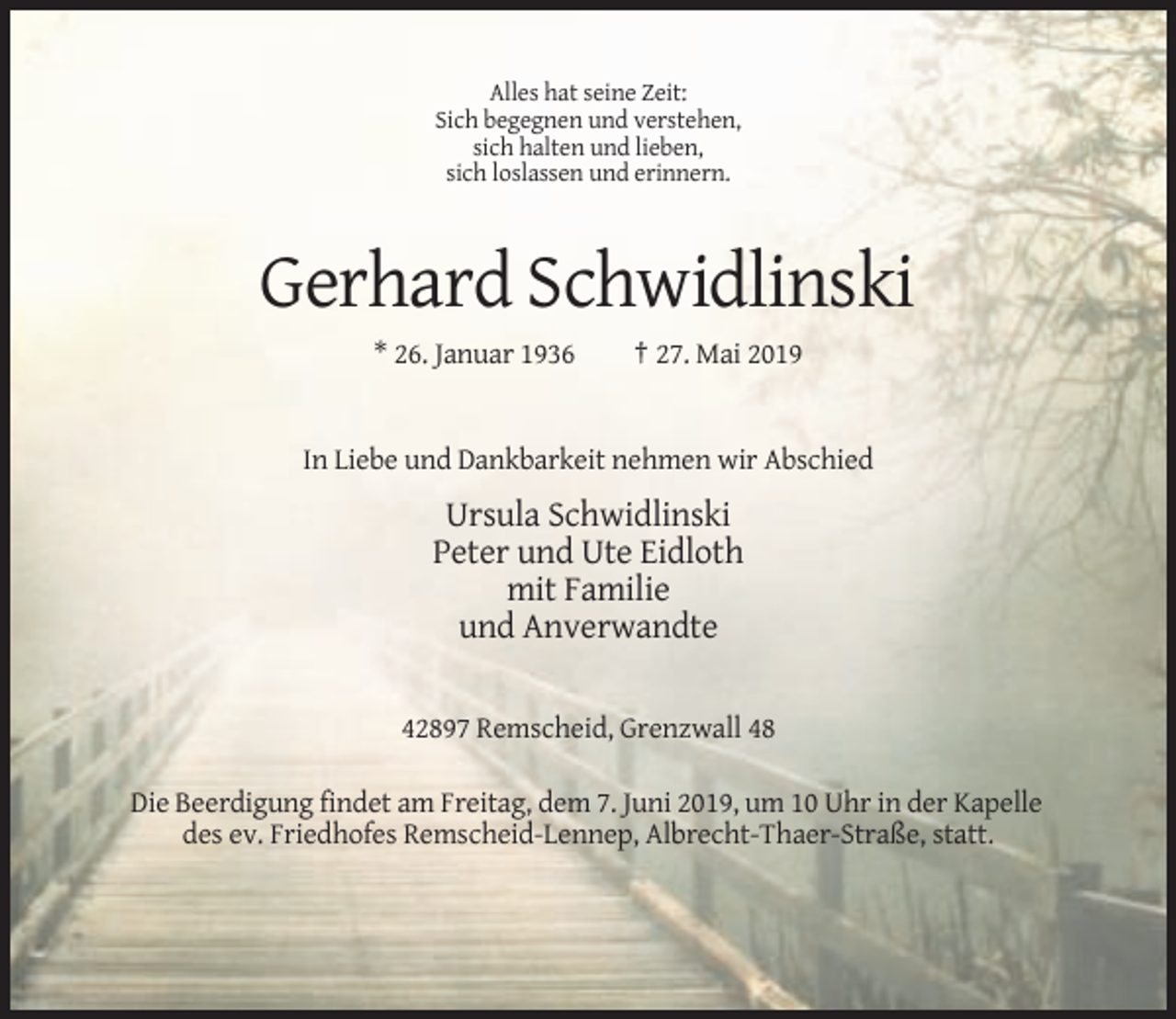 <p>Alles hat seine Zeit:<br />Sich begegnen und verstehen,<br />sich halten und lieben,<br />sich loslassen und erinnern.</p><p>Gerhard Schwidlinski<br />* 26. Januar 1936</p><p>† 27. Mai 2019</p><p>In Liebe und Dankbarkeit nehmen wir Abschied</p><p>Ursula Schwidlinski<br />Peter und Ute Eidloth<br />mit Familie<br />und Anverwandte<br />42897 Remscheid, Grenzwall 48<br />Die Beerdigung findet am Freitag, dem 7. Juni 2019, um 10 Uhr in der Kapelle<br />des ev. Friedhofes Remscheid-Lennep, Albrecht-Thaer-Straße, statt.</p>