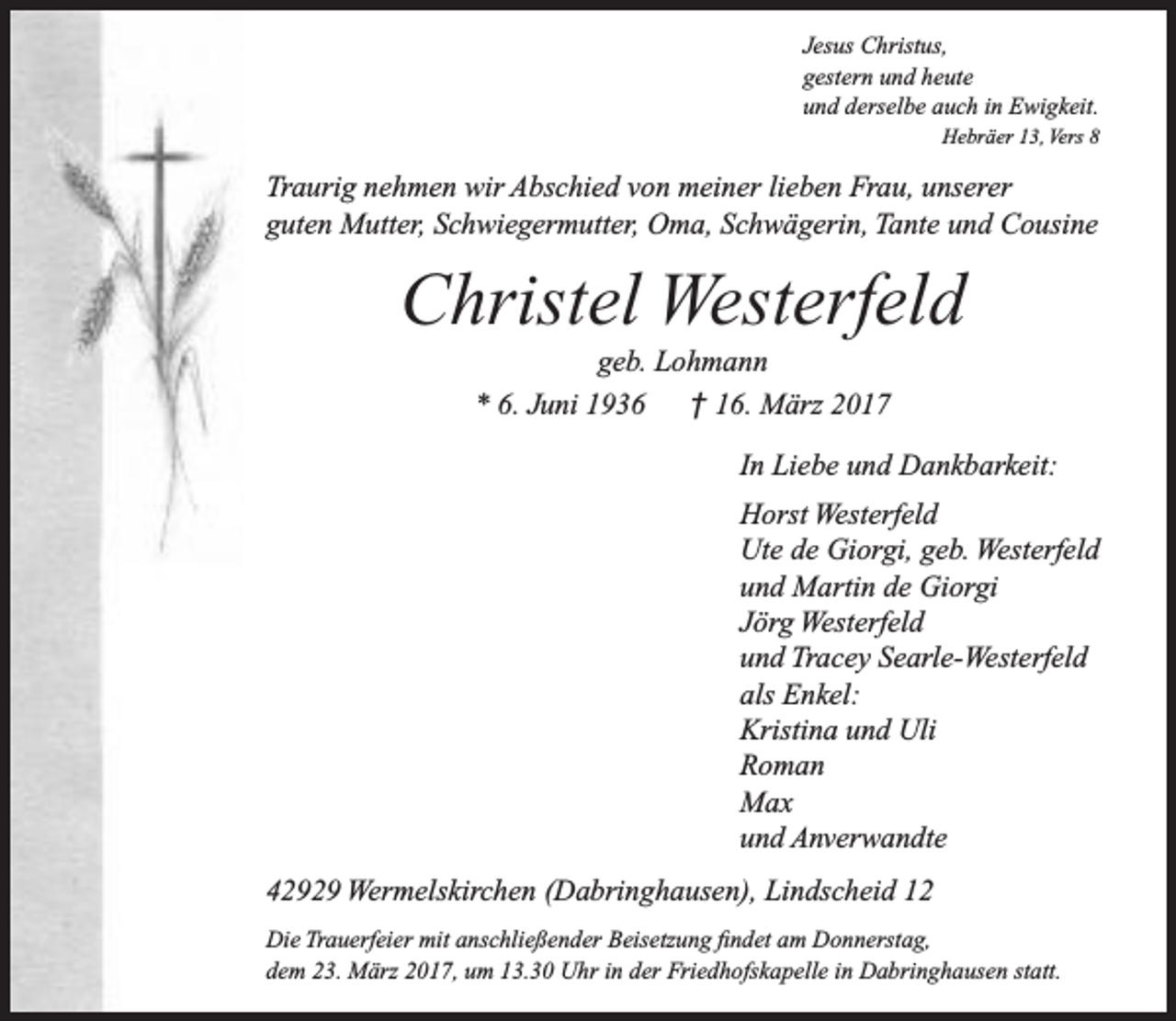 <p>Jesus Christus,<br />gestern und heute<br />und derselbe auch in Ewigkeit.<br />Hebräer 13, Vers 8</p><p>Traurig nehmen wir Abschied von meiner lieben Frau, unserer<br />guten Mutter, Schwiegermutter, Oma, Schwägerin, Tante und Cousine</p><p>Christel Westerfeld<br />geb. Lohmann<br />* 6. Juni 1936<br />† 16. März 2017</p><p>In Liebe und Dankbarkeit:<br />Horst Westerfeld<br />Ute de Giorgi, geb. Westerfeld<br />und Martin de Giorgi<br />Jörg Westerfeld<br />und Tracey Searle-Westerfeld<br />als Enkel:<br />Kristina und Uli<br />Roman<br />Max<br />und Anverwandte<br />42929 Wermelskirchen (Dabringhausen), Lindscheid 12<br />Die Trauerfeier mit anschließender Beisetzung findet am Donnerstag,<br />dem 23. März 2017, um 13.30 Uhr in der Friedhofskapelle in Dabringhausen statt.</p>