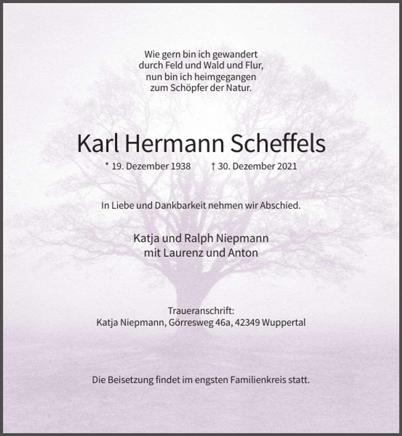 <p>Wie gern bin ich gewandert<br />durch Feld und Wald und Flur,<br />nun bin ich heimgegangen<br />zum Schöpfer der Natur.</p><p>Karl Hermann Scheffels<br />* 19. Dezember 1938</p><p>† 30. Dezember 2021</p><p>In Liebe und Dankbarkeit nehmen wir Abschied.</p><p>Katja und Ralph Niepmann<br />mit Laurenz und Anton</p><p>Traueranschrift:<br />Katja Niepmann, Görresweg 46a, 42349 Wuppertal</p><p>Die Beisetzung findet im engsten Familienkreis statt.</p>