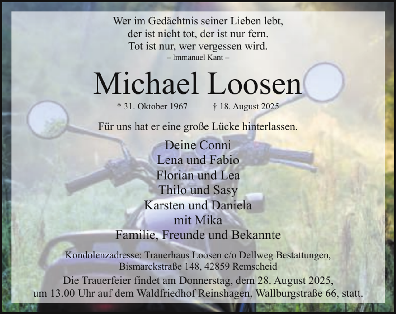 <p>Wer im Gedächtnis seiner Lieben lebt,<br />der ist nicht tot, der ist nur fern.<br />Tot ist nur, wer vergessen wird.<br />– lmmanuel Kant –</p><p>Michael Loosen<br />* 31. Oktober 1967</p><p>† 18. August 2025</p><p>Für uns hat er eine große Lücke hinterlassen.</p><p>Deine Conni<br />Lena und Fabio<br />Florian und Lea<br />Thilo und Sasy<br />Karsten und Daniela<br />mit Mika<br />Familie, Freunde und Bekannte<br />Kondolenzadresse: Trauerhaus Loosen c/o Dellweg Bestattungen,<br />Bismarckstraße 148, 42859 Remscheid</p><p>Die Trauerfeier findet am Donnerstag, dem 28. August 2025,<br />um 13.00 Uhr auf dem Waldfriedhof Reinshagen, Wallburgstraße 66, statt.</p>