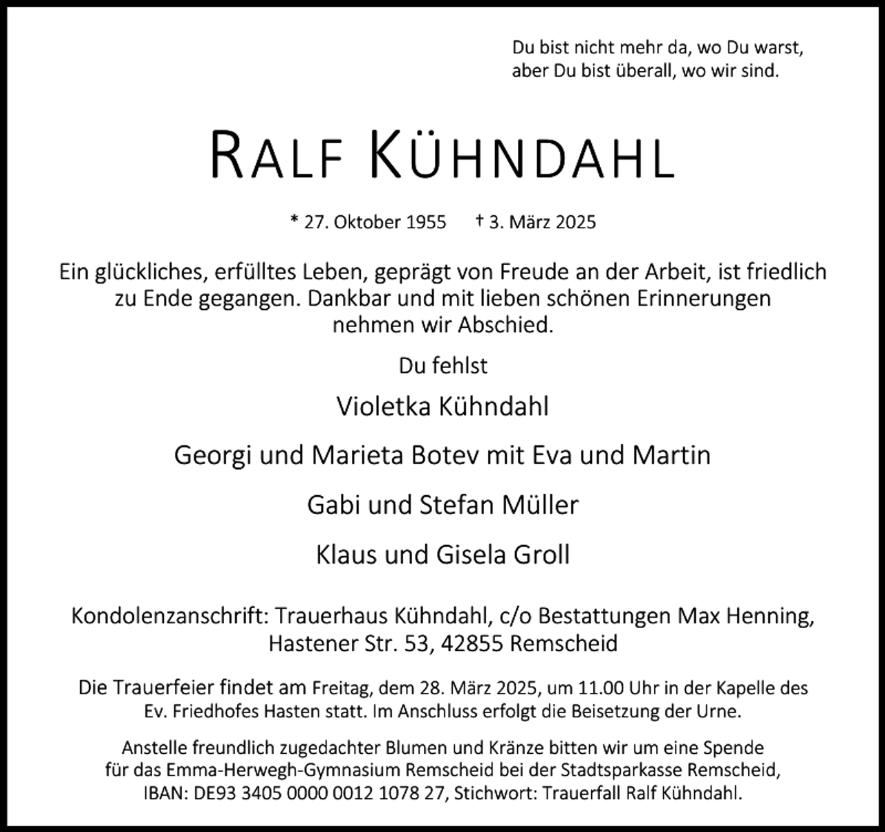 <p>Du bist nicht mehr da, wo Du warst,<br />aber Du bist überall, wo wir sind.</p><p>R ALF K ÜHNDAHL<br />* 27. Oktober 1955</p><p>† 3. März 2025</p><p>Ein glückliches, erfülltes Leben, geprägt von Freude an der Arbeit, ist friedlich<br />zu Ende gegangen. Dankbar und mit lieben schönen Erinnerungen<br />nehmen wir Abschied.<br />Du fehlst</p><p>Violetka Kühndahl<br />Georgi und Marieta Botev mit Eva und Martin<br />Gabi und Stefan Müller<br />Klaus und Gisela Groll<br />Kondolenzanschrift: Trauerhaus Kühndahl, c/o Bestattungen Max Henning,<br />Hastener Str. 53, 42855 Remscheid<br />Die Trauerfeier findet am Freitag, dem 28. März 2025, um 11.00 Uhr in der Kapelle des<br />Ev. Friedhofes Hasten statt. Im Anschluss erfolgt die Beisetzung der Urne.<br />Anstelle freundlich zugedachter Blumen und Kränze bitten wir um eine Spende<br />für das Emma-Herwegh-Gymnasium Remscheid bei der Stadtsparkasse Remscheid,<br />IBAN: DE9405 0012 1078 27, Stichwort: Trauerfall Ralf Kühndahl.</p>