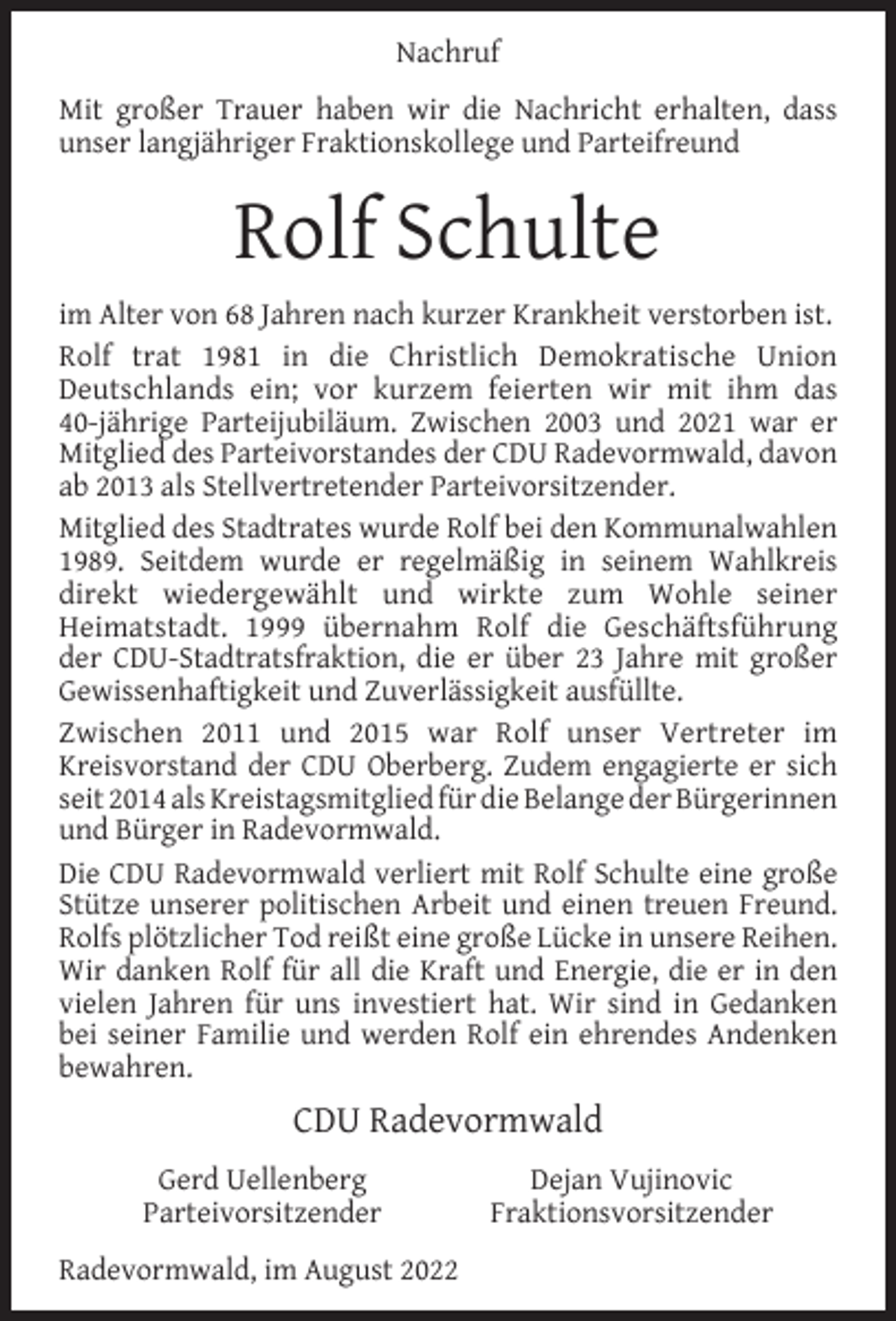 <p>Nachruf<br />Mit großer Trauer haben wir die Nachricht erhalten, dass<br />unser langjähriger Fraktionskollege und Parteifreund</p><p>Rolf Schulte<br />im Alter von 68 Jahren nach kurzer Krankheit verstorben ist.<br />Rolf trat 1981 in die Christlich Demokratische Union<br />Deutschlands ein; vor kurzem feierten wir mit ihm das<br />40-jährige Parteijubiläum. Zwischen 2003 und 2021 war er<br />Mitglied des Parteivorstandes der CDU Radevormwald, davon<br />ab 2013 als Stellvertretender Parteivorsitzender.<br />Mitglied des Stadtrates wurde Rolf bei den Kommunalwahlen<br />1989. Seitdem wurde er regelmäßig in seinem Wahlkreis<br />direkt wiedergewählt und wirkte zum Wohle seiner<br />Heimatstadt. 1999 übernahm Rolf die Geschäftsführung<br />der CDU-Stadtratsfraktion, die er über 23 Jahre mit großer<br />Gewissenhaftigkeit und Zuverlässigkeit ausfüllte.<br />Zwischen 2011 und 2015 war Rolf unser Vertreter im<br />Kreisvorstand der CDU Oberberg. Zudem engagierte er sich<br />seit 2014 als Kreistagsmitglied für die Belange der Bürgerinnen<br />und Bürger in Radevormwald.<br />Die CDU Radevormwald verliert mit Rolf Schulte eine große<br />Stütze unserer politischen Arbeit und einen treuen Freund.<br />Rolfs plötzlicher Tod reißt eine große Lücke in unsere Reihen.<br />Wir danken Rolf für all die Kraft und Energie, die er in den<br />vielen Jahren für uns investiert hat. Wir sind in Gedanken<br />bei seiner Familie und werden Rolf ein ehrendes Andenken<br />bewahren.</p><p>CDU Radevormwald<br />Gerd Uellenberg<br />Parteivorsitzender<br />Radevormwald, im August 2022</p><p>Dejan Vujinovic<br />Fraktionsvorsitzender</p>