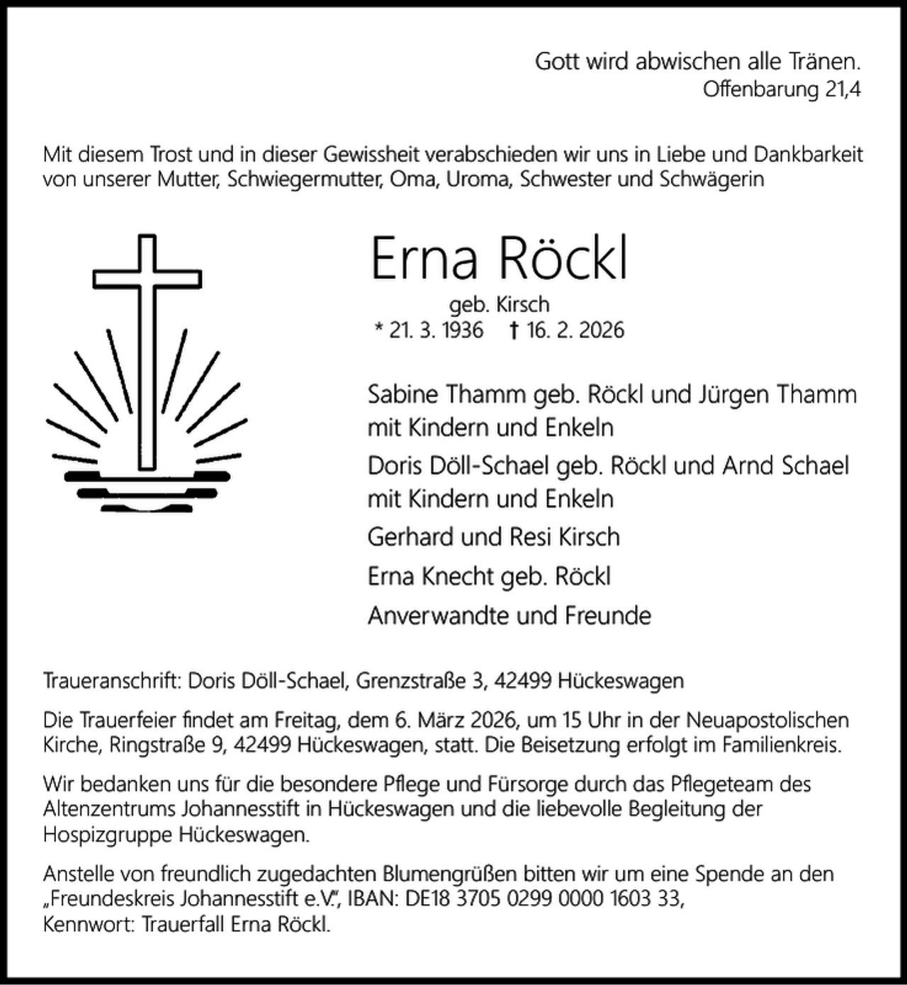 <p>Gott wird abwischen alle Tränen.</p><p>Oﬀenbarung 21,4</p><p>Mit diesem Trost und in dieser Gewissheit verabschieden wir uns in Liebe und Dankbarkeit<br />von unserer Mutter, Schwiegermutter, Oma, Uroma, Schwester und Schwägerin</p><p>Erna Röckl<br />geb. Kirsch<br />* 21. 3. 1936 † 16. 2. 2026</p><p>Sabine Thamm geb. Röckl und Jürgen Thamm<br />mit Kindern und Enkeln<br />Doris Döll-Schael geb. Röckl und Arnd Schael<br />mit Kindern und Enkeln<br />Gerhard und Resi Kirsch<br />Erna Knecht geb. Röckl<br />Anverwandte und Freunde<br />Traueranschrift: Doris Döll-Schael, Grenzstraße 3, 42499 Hückeswagen<br />Die Trauerfeier ﬁndet am Freitag, dem 6. März 2026, um 15 Uhr in der Neuapostolischen<br />Kirche, Ringstraße 9, 42499 Hückeswagen, statt. Die Beisetzung erfolgt im Familienkreis.<br />Wir bedanken uns für die besondere Pﬂege und Fürsorge durch das Pﬂegeteam des<br />Altenzentrums Johannesstift in Hückeswagen und die liebevolle Begleitung der<br />Hospizgruppe Hückeswagen.<br />Anstelle von freundlich zugedachten Blumengrüßen bitten wir um eine Spende an den<br />„Freundeskreis Johannesstift e.V.“, IBAN: DE18 3705 0299 0000 1603,<br />Kennwort: Trauerfall Erna Röckl.</p>