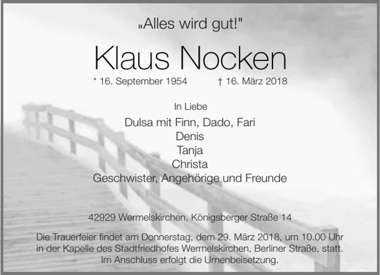 <p>"Alles wird gut!"</p><p>Klaus Nocken</p><p>* 16. September 1954</p><p>† 16. März 2018</p><p>In Liebe</p><p>Dulsa mit Finn, Dado, Fari<br />Denis<br />Tanja<br />Christa<br />Geschwister, Angehörige und Freunde<br />42929 Wermelskirchen, Königsberger Straße 14<br />Die Trauerfeier findet am Donnerstag, dem 29. März 2018, um 10.00 Uhr<br />in der Kapelle des Stadtfriedhofes Wermelskirchen, Berliner Straße, statt.<br />Im Anschluss erfolgt die Urnenbeisetzung.</p>