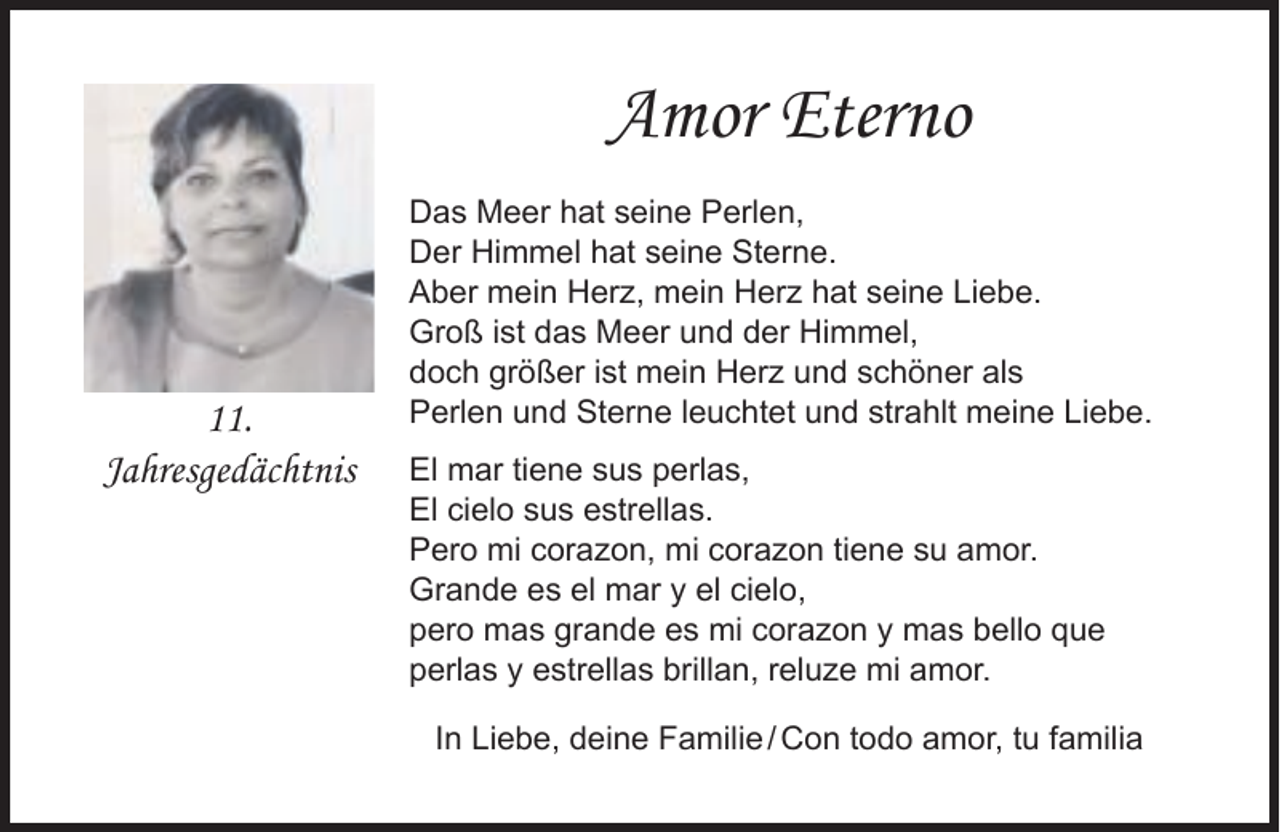 <p>Amor Eterno</p><p>11.<br />Jahresgedächtnis</p><p>Das Meer hat seine Perlen,<br />Der Himmel hat seine Sterne.<br />Aber mein Herz, mein Herz hat seine Liebe.<br />Groß ist das Meer und der Himmel,<br />doch größer ist mein Herz und schöner als<br />Perlen und Sterne leuchtet und strahlt meine Liebe.<br />El mar tiene sus perlas,<br />El cielo sus estrellas.<br />Pero mi corazon, mi corazon tiene su amor.<br />Grande es el mar y el cielo,<br />pero mas grande es mi corazon y mas bello que<br />perlas y estrellas brillan, reluze mi amor.<br />In Liebe, deine Familie / Con todo amor, tu familia</p>