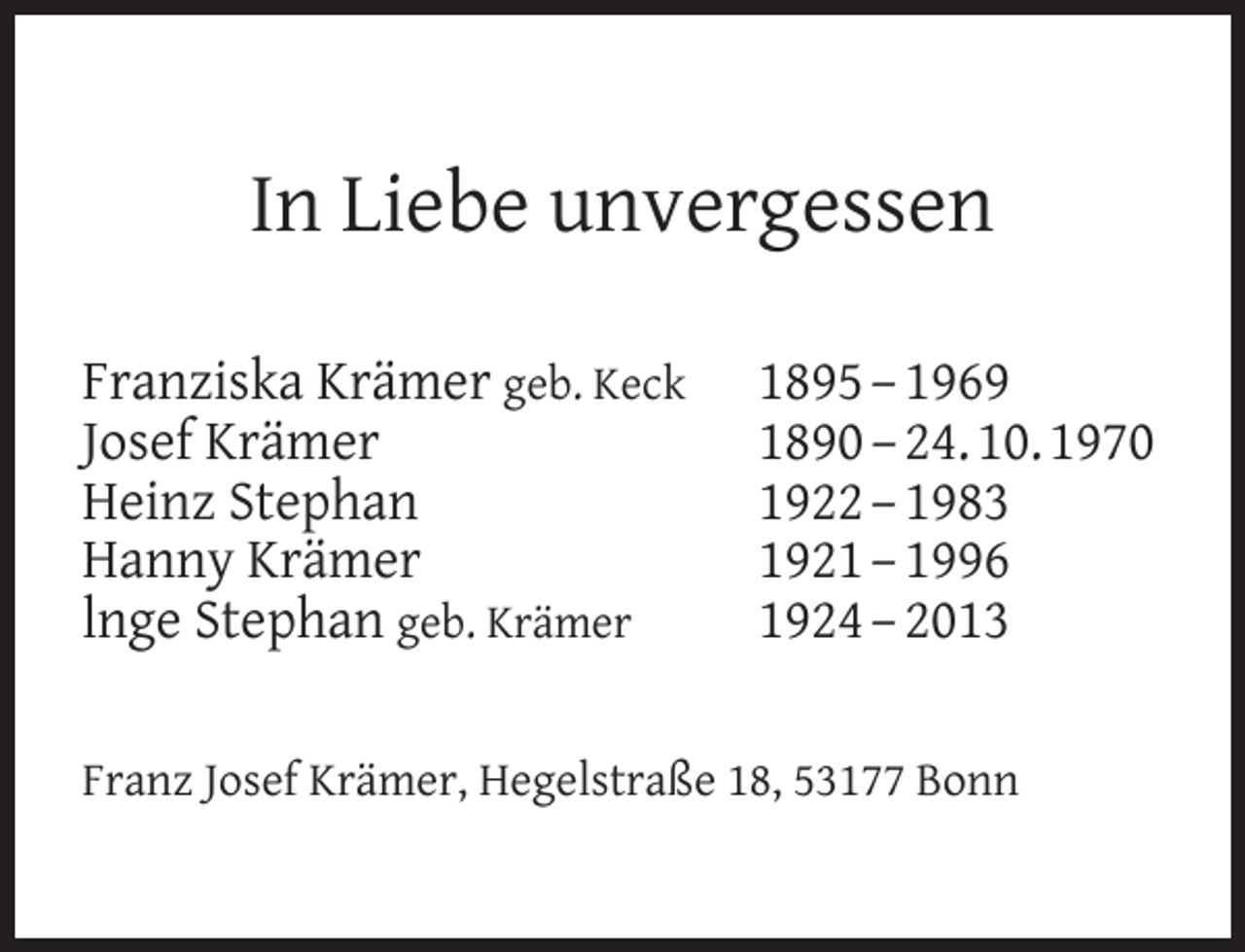 <p>In Liebe unvergessen<br />Franziska Krämer geb. Keck<br />Josef Krämer<br />Heinz Stephan<br />Hanny Krämer<br />lnge Stephan geb. Krämer</p><p>1895 – 1969<br />1890 – 24. 10. 1970<br />1922 – 1983<br />1921 – 1996<br />1924 – 2013</p><p>Franz Josef Krämer, Hegelstraße 18, 53177 Bonn</p>