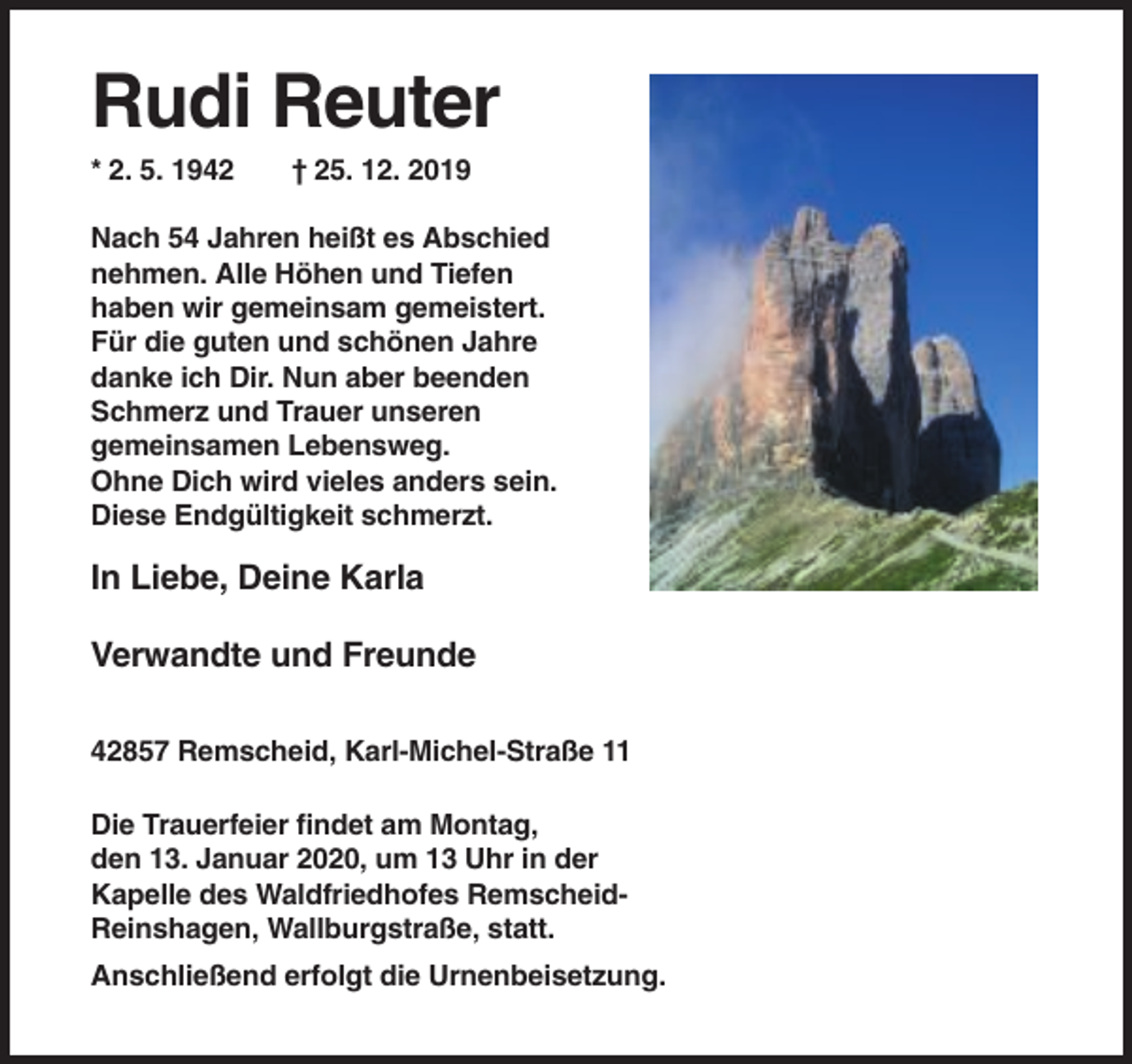 <p>Rudi Reuter<br />* 2. 5. 1942</p><p>† 25. 12. 2019</p><p>Nach 54 Jahren heißt es Abschied<br />nehmen. Alle Höhen und Tiefen<br />haben wir gemeinsam gemeistert.<br />Für die guten und schönen Jahre<br />danke ich Dir. Nun aber beenden<br />Schmerz und Trauer unseren<br />gemeinsamen Lebensweg.<br />Ohne Dich wird vieles anders sein.<br />Diese Endgültigkeit schmerzt.</p><p>In Liebe, Deine Karla<br />Verwandte und Freunde<br />42857 Remscheid, Karl-Michel-Straße 11<br />Die Trauerfeier findet am Montag,<br />den 13. Januar 2020, um 13 Uhr in der<br />Kapelle des Waldfriedhofes RemscheidReinshagen, Wallburgstraße, statt.<br />Anschließend erfolgt die Urnenbeisetzung.</p>