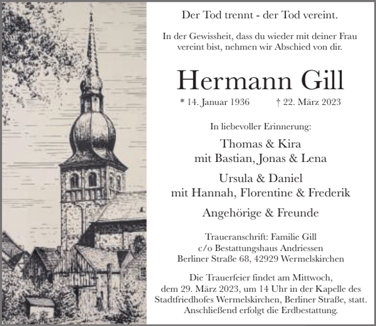 <p>Der Tod trennt - der Tod vereint.<br />In der Gewissheit, dass du wieder mit deiner Frau<br />vereint bist, nehmen wir Abschied von dir.</p><p>Hermann Gill<br />* 14. Januar 1936</p><p>† 22. März 2023</p><p>In liebevoller Erinnerung:</p><p>Thomas &amp; Kira<br />mit Bastian, Jonas &amp; Lena<br />Ursula &amp; Daniel<br />mit Hannah, Florentine &amp; Frederik<br />Angehörige &amp; Freunde<br />Traueranschrift: Familie Gill<br />c/o Bestattungshaus Andriessen<br />Berliner Straße 68, 42929 Wermelskirchen<br />Die Trauerfeier findet am Mittwoch,<br />dem 29. März 2023, um 14 Uhr in der Kapelle des<br />Stadtfriedhofes Wermelskirchen, Berliner Straße, statt.<br />Anschließend erfolgt die Erdbestattung.</p>