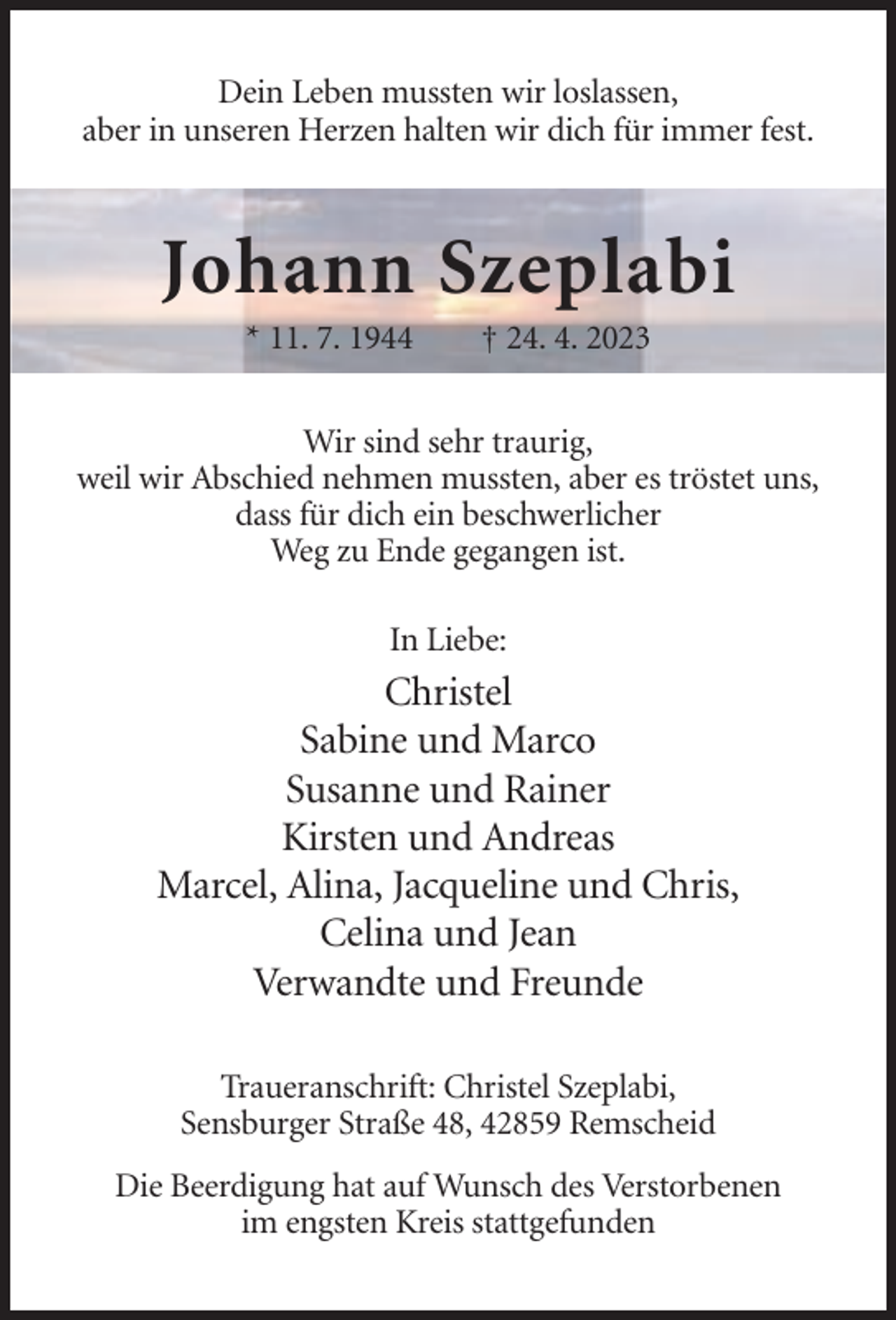 <p>Dein Leben mussten wir loslassen,<br />aber in unseren Herzen halten wir dich für immer fest.</p><p>Johann Szeplabi<br />* 11. 7. 1944</p><p>† 24. 4. 2023</p><p>Wir sind sehr traurig,<br />weil wir Abschied nehmen mussten, aber es tröstet uns,<br />dass für dich ein beschwerlicher<br />Weg zu Ende gegangen ist.<br />In Liebe:</p><p>Christel<br />Sabine und Marco<br />Susanne und Rainer<br />Kirsten und Andreas<br />Marcel, Alina, Jacqueline und Chris,<br />Celina und Jean<br />Verwandte und Freunde<br />Traueranschrift: Christel Szeplabi,<br />Sensburger Straße 48, 42859 Remscheid<br />Die Beerdigung hat auf Wunsch des Verstorbenen<br />im engsten Kreis stattgefunden</p>