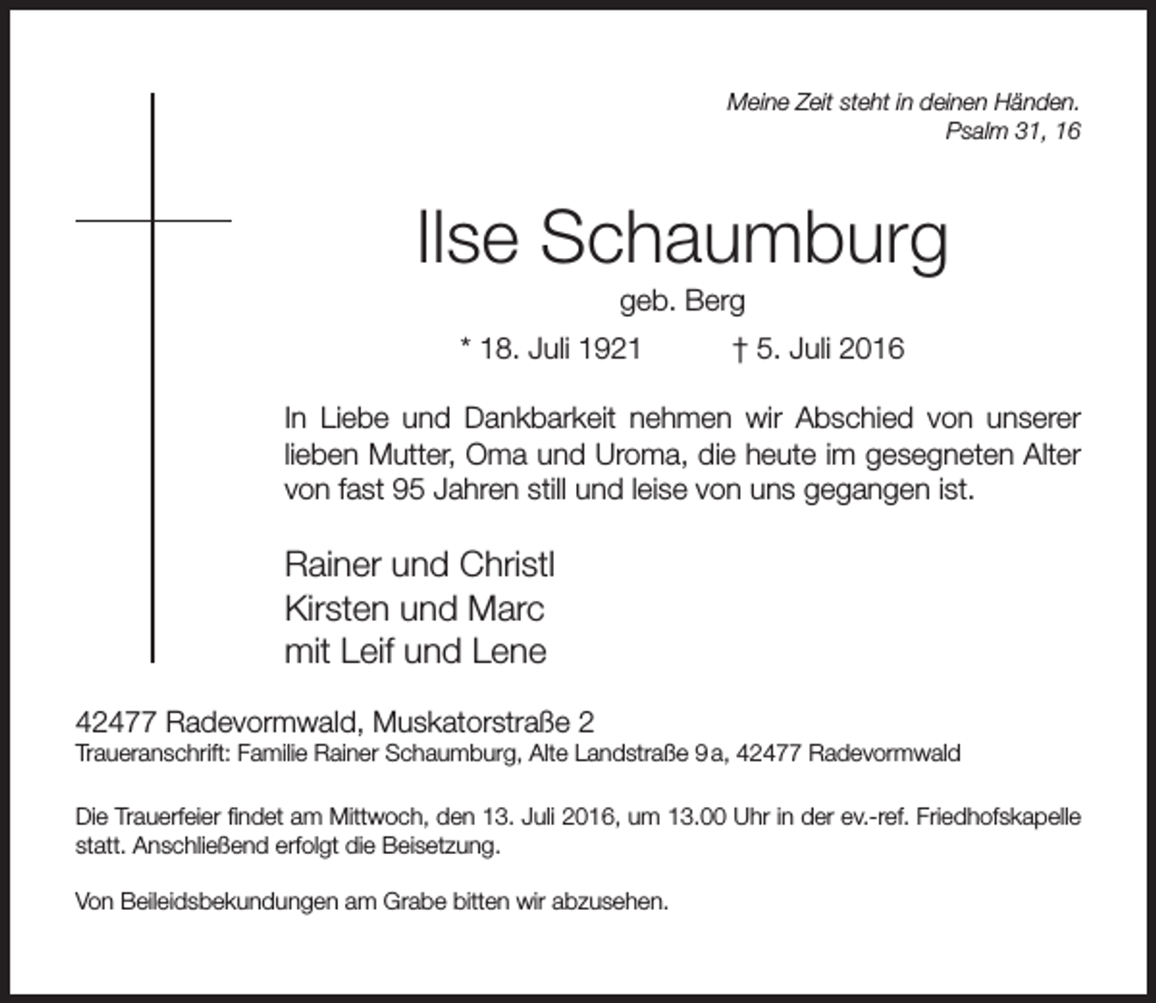 <p>Meine Zeit steht in deinen Händen.<br />Psalm 31, 16</p><p>Ilse Schaumburg<br />geb. Berg</p><p>* 18. Juli 1921</p><p>† 5. Juli 2016</p><p>In Liebe und Dankbarkeit nehmen wir Abschied von unserer<br />lieben Mutter, Oma und Uroma, die heute im gesegneten Alter<br />von fast 95 Jahren still und leise von uns gegangen ist.</p><p>Rainer und Christl<br />Kirsten und Marc<br />mit Leif und Lene<br />42477 Radevormwald, Muskatorstraße 2</p><p>Traueranschrift: Familie Rainer Schaumburg, Alte Landstraße 9 a, 42477 Radevormwald<br />Die Trauerfeier findet am Mittwoch, den 13. Juli 2016, um 13.00 Uhr in der ev.-ref. Friedhofskapelle<br />statt. Anschließend erfolgt die Beisetzung.<br />Von Beileidsbekundungen am Grabe bitten wir abzusehen.</p>