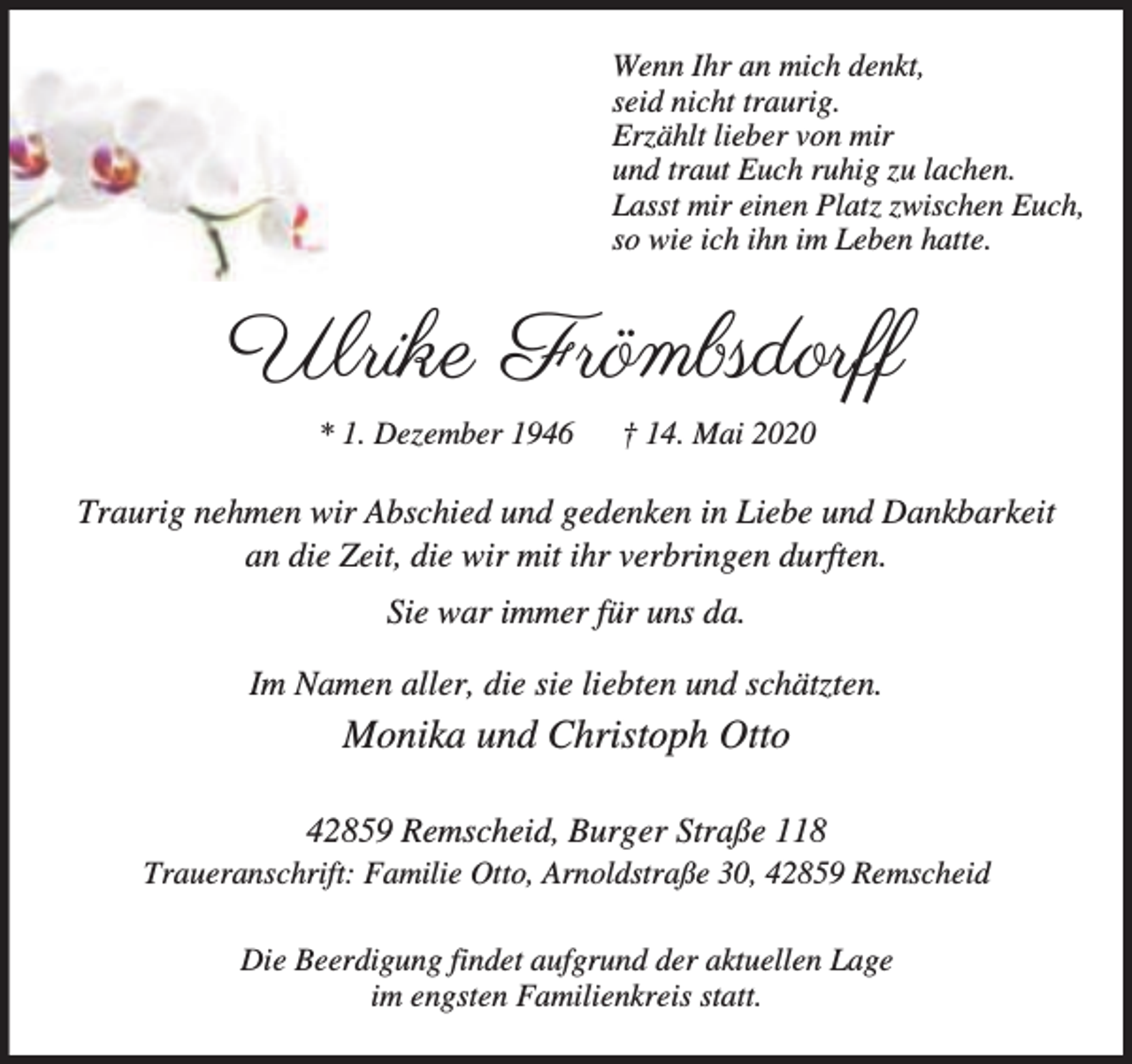 <p>Wenn Ihr an mich denkt,<br />seid nicht traurig.<br />Erzählt lieber von mir<br />und traut Euch ruhig zu lachen.<br />Lasst mir einen Platz zwischen Euch,<br />so wie ich ihn im Leben hatte.</p><p>Ulrike Frömbsdorff<br />* 1. Dezember 1946</p><p>† 14. Mai 2020</p><p>Traurig nehmen wir Abschied und gedenken in Liebe und Dankbarkeit<br />an die Zeit, die wir mit ihr verbringen durften.<br />Sie war immer für uns da.<br />Im Namen aller, die sie liebten und schätzten.</p><p>Monika und Christoph Otto<br />42859 Remscheid, Burger Straße 118</p><p>Traueranschrift: Familie Otto, Arnoldstraße 30, 42859 Remscheid<br />Die Beerdigung findet aufgrund der aktuellen Lage<br />im engsten Familienkreis statt.</p>