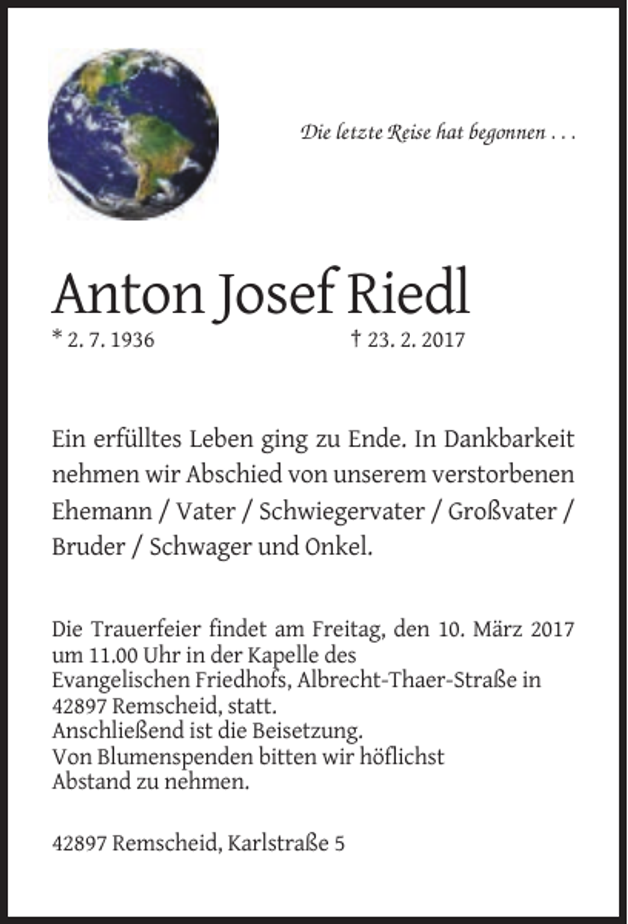 <p>Die letzte Reise hat begonnen . . .</p><p>Anton Josef Riedl<br />* 2. 7. 1936</p><p>† 23. 2. 2017</p><p>Ein erfülltes Leben ging zu Ende. In Dankbarkeit<br />nehmen wir Abschied von unserem verstorbenen<br />Ehemann / Vater / Schwiegervater / Großvater /<br />Bruder / Schwager und Onkel.</p><p>Die Trauerfeier findet am Freitag, den 10. März 2017<br />um 11.00 Uhr in der Kapelle des<br />Evangelischen Friedhofs, Albrecht-Thaer-Straße in<br />42897 Remscheid, statt.<br />Anschließend ist die Beisetzung.<br />Von Blumenspenden bitten wir höflichst<br />Abstand zu nehmen.<br />42897 Remscheid, Karlstraße 5</p>