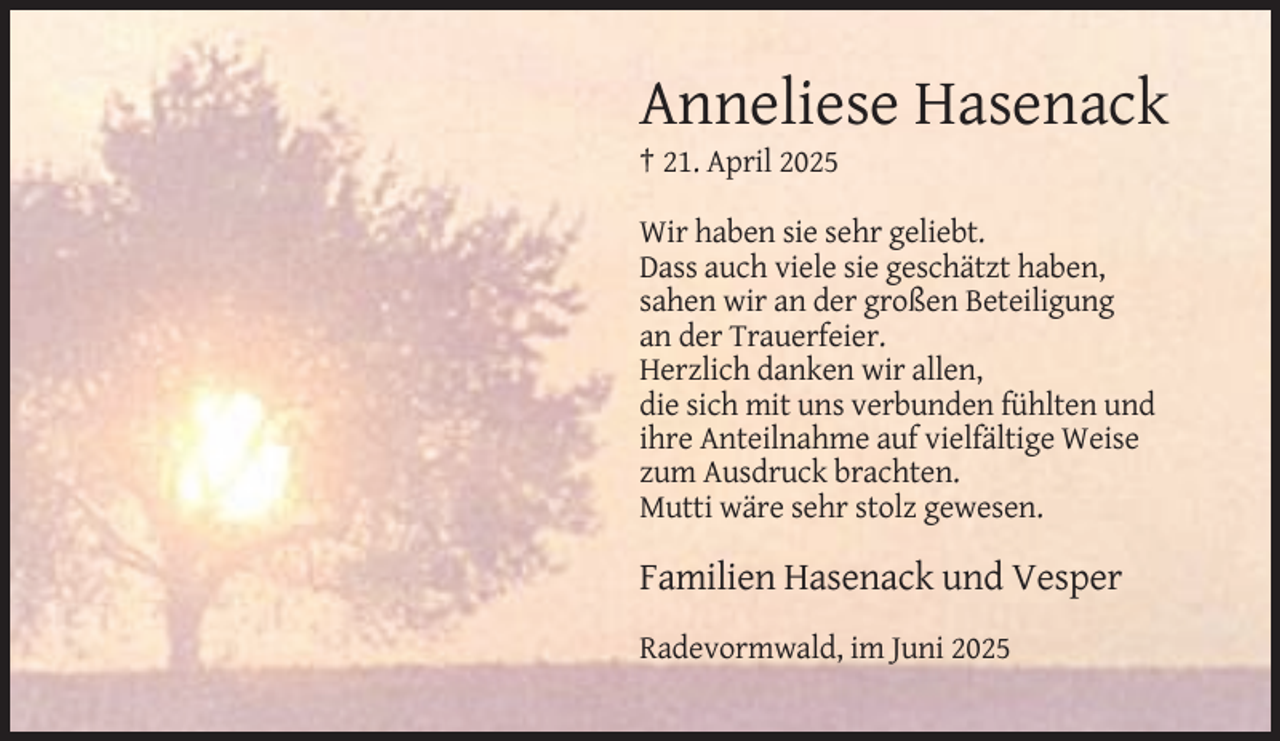 <p>Anneliese Hasenack<br />† 21. April 2025<br />Wir haben sie sehr geliebt.<br />Dass auch viele sie geschätzt haben,<br />sahen wir an der großen Beteiligung<br />an der Trauerfeier.<br />Herzlich danken wir allen,<br />die sich mit uns verbunden fühlten und<br />ihre Anteilnahme auf vielfältige Weise<br />zum Ausdruck brachten.<br />Mutti wäre sehr stolz gewesen.</p>
<p>Familien Hasenack und Vesper<br />Radevormwald, im Juni 2025</p>