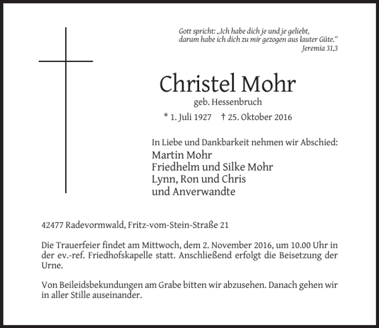 <p>Gott spricht: „Ich habe dich je und je geliebt,<br />darum habe ich dich zu mir gezogen aus lauter Güte.“<br />Jeremia 31,3</p><p>Christel Mohr<br />geb. Hessenbruch<br />* 1. Juli 1927 † 25. Oktober 2016<br />In Liebe und Dankbarkeit nehmen wir Abschied:</p><p>Martin Mohr<br />Friedhelm und Silke Mohr<br />Lynn, Ron und Chris<br />und Anverwandte</p><p>42477 Radevormwald, Fritz-vom-Stein-Straße 21<br />Die Trauerfeier findet am Mittwoch, dem 2. November 2016, um 10.00 Uhr in<br />der ev.-ref. Friedhofskapelle statt. Anschließend erfolgt die Beisetzung der<br />Urne.<br />Von Beileidsbekundungen am Grabe bitten wir abzusehen. Danach gehen wir<br />in aller Stille auseinander.</p>