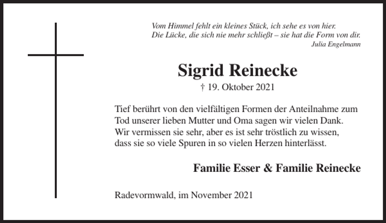 <p>Vom Himmel fehlt ein kleines Stück, ich sehe es von hier.<br />Die Lücke, die sich nie mehr schließt – sie hat die Form von dir.<br />Julia Engelmann</p><p>Sigrid Reinecke<br />† 19. Oktober 2021<br />Tief berührt von den vielfältigen Formen der Anteilnahme zum<br />Tod unserer lieben Mutter und Oma sagen wir vielen Dank.<br />Wir vermissen sie sehr, aber es ist sehr tröstlich zu wissen,<br />dass sie so viele Spuren in so vielen Herzen hinterlässt.</p><p>Familie Esser &amp; Familie Reinecke<br />Radevormwald, im November 2021</p>