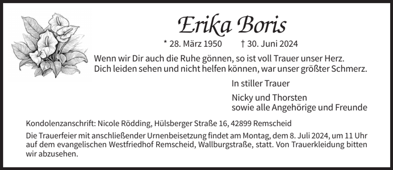 <p>Erika Boris<br />* 28. März 1950</p><p>† 30. Juni 2024</p><p>Wenn wir Dir auch die Ruhe gönnen, so ist voll Trauer unser Herz.<br />Dich leiden sehen und nicht helfen können, war unser größter Schmerz.<br />In stiller Trauer<br />Nicky und Thorsten<br />sowie alle Angehörige und Freunde<br />Kondolenzanschrift: Nicole Rödding, Hülsberger Straße 16, 42899 Remscheid<br />Die Trauerfeier mit anschließender Urnenbeisetzung findet am Montag, dem 8. Juli 2024, um 11 Uhr<br />auf dem evangelischen Westfriedhof Remscheid, Wallburgstraße, statt. Von Trauerkleidung bitten<br />wir abzusehen.</p>