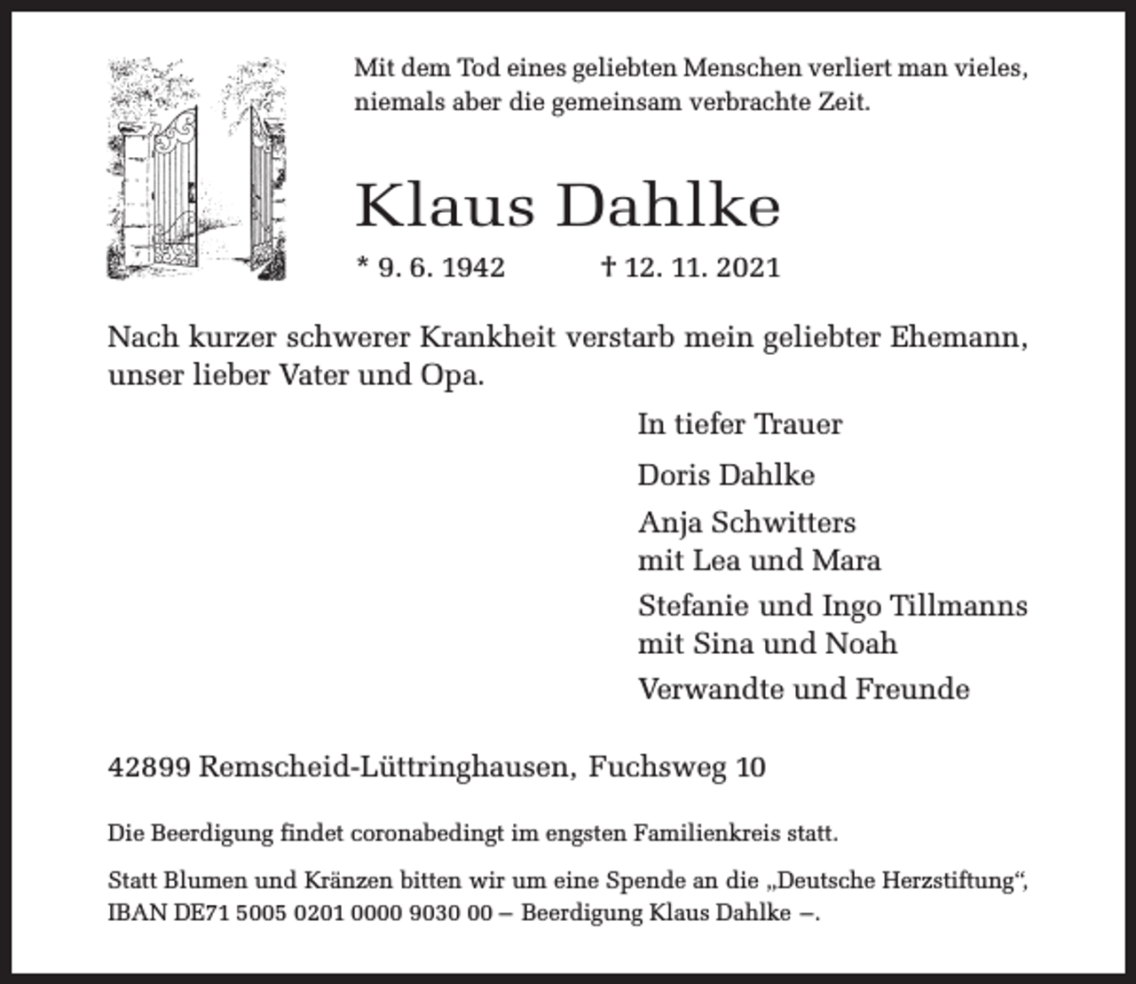 <p>Mit dem Tod eines geliebten Menschen verliert man vieles,<br />niemals aber die gemeinsam verbrachte Zeit.</p><p>Klaus Dahlke<br />* 9. 6. 1942</p><p>† 12. 11. 2021</p><p>Nach kurzer schwerer Krankheit verstarb mein geliebter Ehemann,<br />unser lieber Vater und Opa.<br />In tiefer Trauer<br />Doris Dahlke<br />Anja Schwitters<br />mit Lea und Mara<br />Stefanie und Ingo Tillmanns<br />mit Sina und Noah<br />Verwandte und Freunde<br />42899 Remscheid-Lüttringhausen, Fuchsweg 10<br />Die Beerdigung findet coronabedingt im engsten Familienkreis statt.<br />Statt Blumen und Kränzen bitten wir um eine Spende an die „Deutsche Herzstiftung“,<br />IBAN DE71 5005 0201 0000 9030 – Beerdigung Klaus Dahlke –.</p>