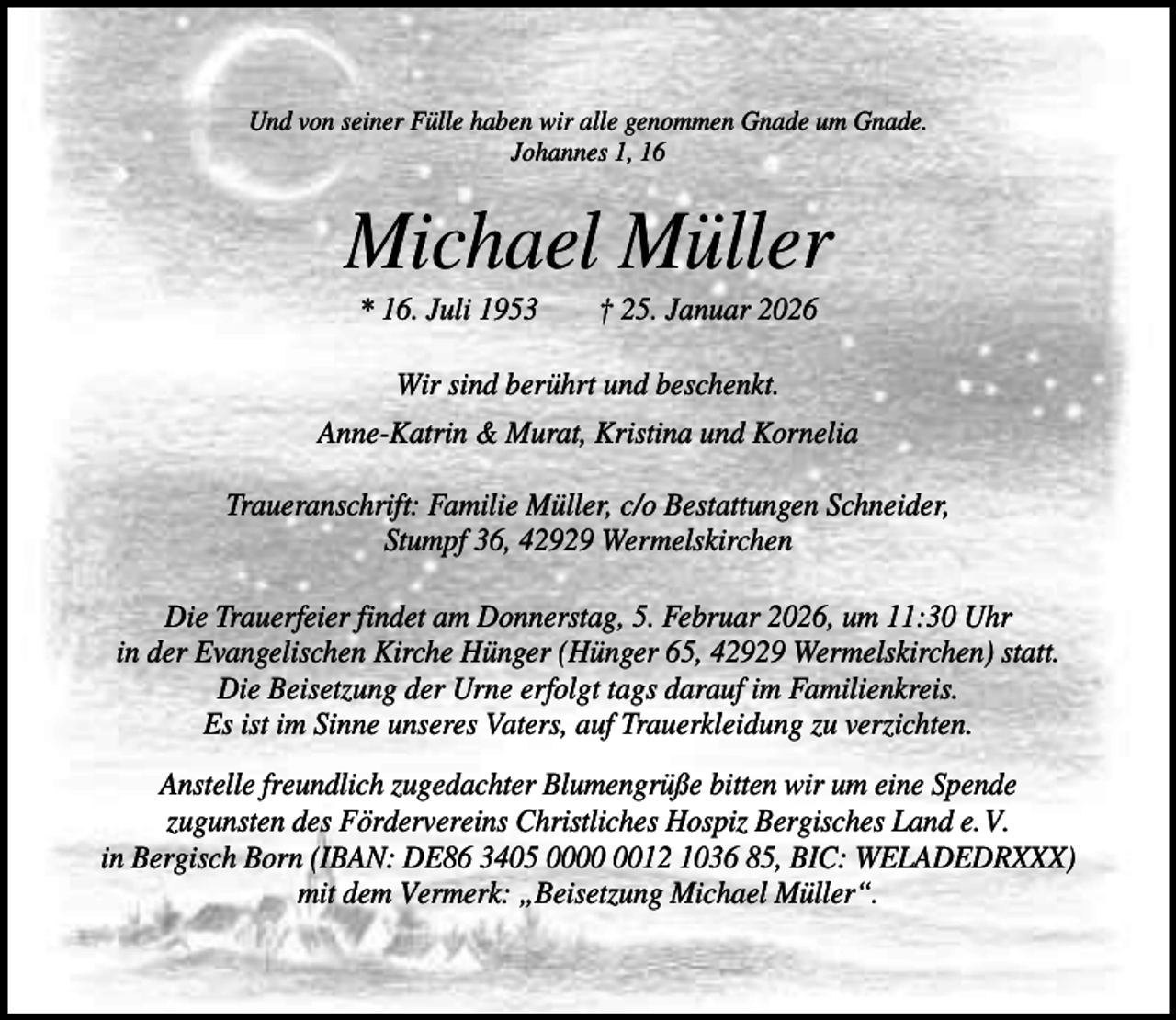 <p>Und von seiner Fülle haben wir alle genommen Gnade um Gnade.<br />Johannes 1, 16</p><p>Michael Müller<br />* 16. Juli 1953</p><p>† 25. Januar 2026</p><p>Wir sind berührt und beschenkt.<br />Anne-Katrin &amp; Murat, Kristina und Kornelia<br />Traueranschrift: Familie Müller, c/o Bestattungen Schneider,<br />Stumpf 36, 42929 Wermelskirchen<br />Die Trauerfeier findet am Donnerstag, 5. Februar 2026, um 11:30 Uhr<br />in der Evangelischen Kirche Hünger (Hünger 65, 42929 Wermelskirchen) statt.<br />Die Beisetzung der Urne erfolgt tags darauf im Familienkreis.<br />Es ist im Sinne unseres Vaters, auf Trauerkleidung zu verzichten.<br />Anstelle freundlich zugedachter Blumengrüße bitten wir um eine Spende<br />zugunsten des Fördervereins Christliches Hospiz Bergisches Land e. V.<br />in Bergisch Born (IBAN: DE86 3405 0012 1036 85, BIC: WELADEDRXXX)<br />mit dem Vermerk: „Beisetzung Michael Müller“.</p>